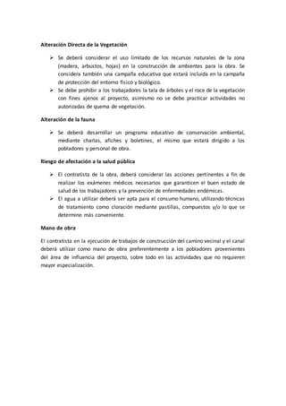Alteración Directa de la Vegetación
 Se deberá considerar el uso limitado de los recursos naturales de la zona
(madera, arbustos, hojas) en la construcción de ambientes para la obra. Se
considera también una campaña educativa que estará incluida en la campaña
de protección del entorno físico y biológico.
 Se debe prohibir a los trabajadores la tala de árboles y el roce de la vegetación
con fines ajenos al proyecto, asimismo no se debe practicar actividades no
autorizadas de quema de vegetación.
Alteración de la fauna
 Se deberá desarrollar un programa educativo de conservación ambiental,
mediante charlas, afiches y boletines, el mismo que estará dirigido a los
pobladores y personal de obra.
Riesgo de afectación a la salud pública
 El contratista de la obra, deberá considerar las acciones pertinentes a fin de
realizar los exámenes médicos necesarios que garanticen el buen estado de
salud de los trabajadores y la prevención de enfermedades endémicas.
 El agua a utilizar deberá ser apta para el consumo humano, utilizando técnicas
de tratamiento como cloración mediante pastillas, compuestos y/o lo que se
determine más conveniente.
Mano de obra
El contratista en la ejecución de trabajos de construcción del camino vecinal y el canal
deberá utilizar como mano de obra preferentemente a los pobladores provenientes
del área de influencia del proyecto, sobre todo en las actividades que no requieren
mayor especialización.
 