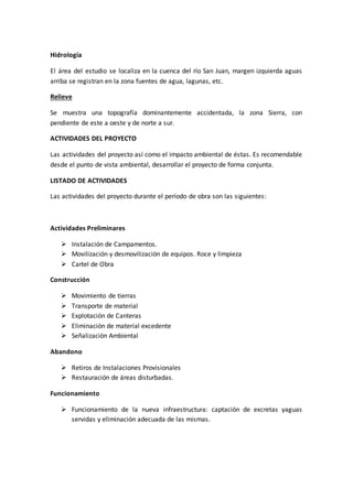 Hidrología
El área del estudio se localiza en la cuenca del río San Juan, margen izquierda aguas
arriba se registran en la zona fuentes de agua, lagunas, etc.
Relieve
Se muestra una topografía dominantemente accidentada, la zona Sierra, con
pendiente de este a oeste y de norte a sur.
ACTIVIDADES DEL PROYECTO
Las actividades del proyecto así como el impacto ambiental de éstas. Es recomendable
desde el punto de vista ambiental, desarrollar el proyecto de forma conjunta.
LISTADO DE ACTIVIDADES
Las actividades del proyecto durante el período de obra son las siguientes:
Actividades Preliminares
 Instalación de Campamentos.
 Movilización y desmovilización de equipos. Roce y limpieza
 Cartel de Obra
Construcción
 Movimiento de tierras
 Transporte de material
 Explotación de Canteras
 Eliminación de material excedente
 Señalización Ambiental
Abandono
 Retiros de Instalaciones Provisionales
 Restauración de áreas disturbadas.
Funcionamiento
 Funcionamiento de la nueva infraestructura: captación de excretas yaguas
servidas y eliminación adecuada de las mismas.
 