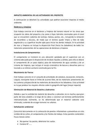 IMPACTO AMBIENTAL DE LAS ACTIVIDADES DEL PROYECTO
A continuación se detallará las actividades que podrían ocasionar impactos al medio
ambiente.
Desbroce y Limpieza
Este trabajo consiste en el desbroce y limpieza del terreno natural en las áreas que
ocuparán las obras del proyecto y las zonas o fajas laterales reservadas para el canal
que se encuentren cubiertas de rastrojo, maleza, pastos, etc., incluyendo la remoción
de escombros y basuras, de modo que el terreno quede limpio y libre de toda
vegetación y su superficie resulte apta para iniciar los demás trabajos. En la actividad
de roce y limpieza se incluye la disposición final (hacia los botaderos) de todos los
materiales provenientes de las operaciones de desbroce y limpieza.
Instalaciones de Campamentos
El campamento se instalará en una ubicación aprobada por el supervisor con un
sistema adecuado para la disposición de residuos líquidos y sólidos; para ello se dotará
el campamento de un pozo séptico, poza de tratamientos de agua servidas y de un
sistema de limpieza, que incluye el recojo sistemático de basura y desechos para su
traslado a un relleno sanitario construido para tal fin.
Movimiento de Tierras
Este trabajo consiste en el conjunto de actividades de voladura, excavación, remoción,
carguío, transporte hasta el límite de acarreo libre, de los materiales provenientes de
las canteras y disposición de los materiales de desecho en los botaderos. Esta actividad
es la que produce los mayores efectos sobre la geografía del lugar (mayor impacto)
Eliminación de Material de Desecho y Sobrantes
Debido a que la cantidad de material de desecho y sobrantes no es mucha y que gran
parte del área aledaña a lo largo de las obras a construir son terrenos perfectamente
intercomunicada vialmente, se ha determinado que el material sobrante será
eliminado, cuidando de escoger terrenos no urbanos.
Señalización ambiental
Consistirá básicamente en la colocación de paneles informativos y preventivos en sitio
visibles de las calles, el campamento y los frentes de trabajo. Estos paneles contendrán
frases breves como:
 No quemar los pastos, deteriorar los suelos.
 Cantera N°…….
 