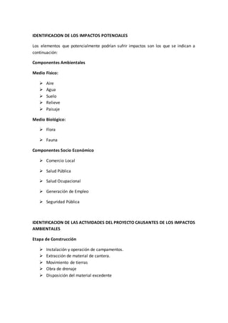IDENTIFICACION DE LOS IMPACTOS POTENCIALES
Los elementos que potencialmente podrían sufrir impactos son los que se indican a
continuación:
Componentes Ambientales
Medio Físico:
 Aire
 Agua
 Suelo
 Relieve
 Paisaje
Medio Biológico:
 Flora
 Fauna
Componentes Socio Económico
 Comercio Local
 Salud Pública
 Salud Ocupacional
 Generación de Empleo
 Seguridad Pública
IDENTIFICACION DE LAS ACTIVIDADES DEL PROYECTO CAUSANTES DE LOS IMPACTOS
AMBIENTALES
Etapa de Construcción
 Instalación y operación de campamentos.
 Extracción de material de cantera.
 Movimiento de tierras
 Obra de drenaje
 Disposición del material excedente
 