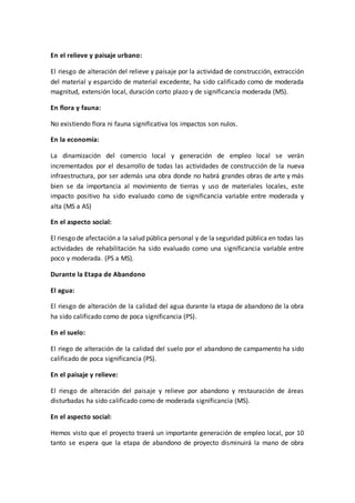 En el relieve y paisaje urbano:
El riesgo de alteración del relieve y paisaje por la actividad de construcción, extracción
del material y esparcido de material excedente, ha sido calificado como de moderada
magnitud, extensión local, duración corto plazo y de significancia moderada (MS).
En flora y fauna:
No existiendo flora ni fauna significativa los impactos son nulos.
En la economía:
La dinamización del comercio local y generación de empleo local se verán
incrementados por el desarrollo de todas las actividades de construcción de la nueva
infraestructura, por ser además una obra donde no habrá grandes obras de arte y más
bien se da importancia al movimiento de tierras y uso de materiales locales, este
impacto positivo ha sido evaluado como de significancia variable entre moderada y
alta (MS a AS)
En el aspecto social:
El riesgo de afectación a la salud pública personal y de la seguridad pública en todas las
actividades de rehabilitación ha sido evaluado como una significancia variable entre
poco y moderada. (PS a MS).
Durante la Etapa de Abandono
El agua:
El riesgo de alteración de la calidad del agua durante la etapa de abandono de la obra
ha sido calificado como de poca significancia (PS).
En el suelo:
El riego de alteración de la calidad del suelo por el abandono de campamento ha sido
calificado de poca significancia (PS).
En el paisaje y relieve:
El riesgo de alteración del paisaje y relieve por abandono y restauración de áreas
disturbadas ha sido calificado como de moderada significancia (MS).
En el aspecto social:
Hemos visto que el proyecto traerá un importante generación de empleo local, por 10
tanto se espera que la etapa de abandono de proyecto disminuirá la mano de obra
 