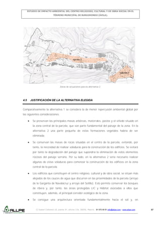 ESTUDIO DE IMPACTO AMBIENTAL DEL CENTRO RELIGIOSO, CULTURAL Y DE OBRA SOCIAL EN EL
TÉRMINO MUNICIPAL DE BURGOHONDO (ÁVILA).

Zonas de actuaciones para la alternativa 2.

4.5

JUSTIFICACIÓN DE LA ALTERNATIVA ELEGIDA

Comparativamente la alternativa 1 se considera la de menor repercusión ambiental global por
las siguientes consideraciones:
Se preservan las principales masas arbóreas, matorrales, pastos y el viñedo situado en
la zona central de la parcela, que son parte fundamental del paisaje de la zona. En la
alternativa 2 una parte pequeña de estas formaciones vegetales habría de ser
eliminada.
Se conservan las masas de rocas situadas en el centro de la parcela, evitando, por
tanto, la necesidad de realizar voladuras para la construcción de los edificios. Se evitará
por tanto la degradación del paisaje que supondría la eliminación de estos elementos
rocosos del paisaje serrano. Por su lado, en la alternativa 2 sería necesario realizar
algunas de estas voladuras para comenzar la construcción de los edificios en la zona
central de la parcela.
Los edificios que constituyen el centro religioso, cultural y de obra social, se sitúan más
alejados de los cauces de agua que discurren en las proximidades de la parcela (arroyo
de la Garganta de Navalacruz y arroyo del Sotillo). Esto permite conservar los bosques
de ribera y, por tanto, las áreas protegidas LIC y Hábitat asociadas a ellos que
constituyen, además, el principal corredor ecológico de la zona.
Se consigue una arquitectura orientada fundamentalmente hacia el sol y, en

C/ Isabel Colbrand 10, planta 5ª, oficina 134, 28050, Madrid. 91 570 49 81 info@allpe.com - www.allpe.com

97

 
