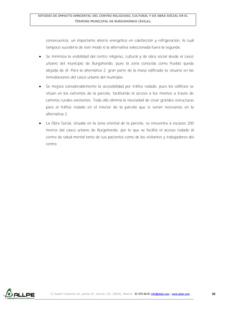 ESTUDIO DE IMPACTO AMBIENTAL DEL CENTRO RELIGIOSO, CULTURAL Y DE OBRA SOCIAL EN EL
TÉRMINO MUNICIPAL DE BURGOHONDO (ÁVILA).

consecuencia, un importante ahorro energético en calefacción y refrigeración, lo cual
tampoco sucedería de este modo si la alternativa seleccionada fuera la segunda.
Se minimiza la visibilidad del centro religioso, cultural y de obra social desde el casco
urbano del municipio de Burgohondo, pues la zona conocida como Pueblo queda
alejada de él. Para la alternativa 2, gran parte de la masa edificada se situaría en las
inmediaciones del casco urbano del municipio.
Se mejora considerablemente la accesibilidad por tráfico rodado, pues los edificios se
sitúan en los extremos de la parcela, facilitando el acceso a los mismos a través de
caminos rurales existentes. Todo ello elimina la necesidad de crear grandes estructuras
para el tráfico rodado en el interior de la parcela que sí serían necesarias en la
alternativa 2.
La Obra Social, situada en la zona oriental de la parcela, se encuentra a escasos 200
metros del casco urbano de Burgohondo, por lo que se facilita el acceso rodado al
centro de salud mental tanto de sus pacientes como de los visitantes y trabajadores del
centro.

C/ Isabel Colbrand 10, planta 5ª, oficina 134, 28050, Madrid. 91 570 49 81 info@allpe.com - www.allpe.com

98

 