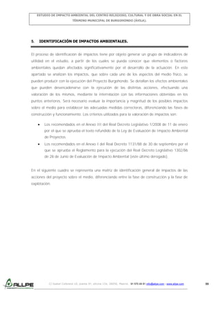 ESTUDIO DE IMPACTO AMBIENTAL DEL CENTRO RELIGIOSO, CULTURAL Y DE OBRA SOCIAL EN EL
TÉRMINO MUNICIPAL DE BURGOHONDO (ÁVILA).

5.

IDENTIFICACIÓN DE IMPACTOS AMBIENTALES.

El proceso de identificación de impactos tiene por objeto generar un grupo de indicadores de
utilidad en el estudio, a partir de los cuales se pueda conocer que elementos o factores
ambientales quedan afectados significativamente por el desarrollo de la actuación. En este
apartado se analizan los impactos, que sobre cada uno de los aspectos del medio físico, se
pueden producir con la ejecución del Proyecto Burgohondo. Se detallan los efectos ambientales
que pueden desencadenarse con la ejecución de las distintas acciones, efectuando una
valoración de los mismos, mediante la interrelación con las informaciones obtenidas en los
puntos anteriores. Será necesario evaluar la importancia y magnitud de los posibles impactos
sobre el medio para establecer las adecuadas medidas correctoras, diferenciando las fases de
construcción y funcionamiento. Los criterios utilizados para la valoración de impactos son:
Los recomendados en el Anexo III del Real Decreto Legislativo 1/2008 de 11 de enero
por el que se aprueba el texto refundido de la Ley de Evaluación de Impacto Ambiental
de Proyectos.
Los recomendados en el Anexo I del Real Decreto 1131/88 de 30 de septiembre por el
que se aprueba el Reglamento para la ejecución del Real Decreto Legislativo 1302/86
de 28 de Junio de Evaluación de Impacto Ambiental (este último derogado).

En el siguiente cuadro se representa una matriz de identificación general de impactos de las
acciones del proyecto sobre el medio, diferenciando entre la fase de construcción y la fase de
explotación.

C/ Isabel Colbrand 10, planta 5ª, oficina 134, 28050, Madrid. 91 570 49 81 info@allpe.com - www.allpe.com

99

 