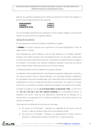 ESTUDIO DE IMPACTO AMBIENTAL DEL CENTRO RELIGIOSO, CULTURAL Y DE OBRA SOCIAL EN EL
TÉRMINO MUNICIPAL DE BURGOHONDO (ÁVILA).

Además, las superficies ocupadas por los caminos que permiten el tránsito entre edificios, y
por las zonas de aparcamiento son las siguientes:
APARCAMIENTO
CAMINOS
SUPERFICIE TOTAL

1.070 m2
10.500 m2
11.570 m2

Las tres principales ubicaciones que constituyen el centro cultural, religioso y de obra social
suponen la construcción de los siguientes edificios:
UBICACIÓN OCCIDENTAL
En esta ubicación se construirá el Pueblo, la Asamblea y la Iglesia.
El Pueblo es la mayor estructura que se generará en el Proyecto Burgohondo, al que, de
alguna manera, vertebra.
Está compuesto por cuatro Albergues (uno de ellos dedicado a las familias), Moradas,
Estudios y otro edificio conocido como Comunidad Itinerante. En este último, situado junto
al camino de acceso occidental de la parcela, se gestionará y realizará la primera acogida a
los visitantes. Los Estudios serán estancias temporales dedicadas a personas que quieran
llevar a cabo una labor intelectual concreta en un entorno tranquilo.
Los Albergues darán servicio de alojamiento a grupos o familias.
Las Moradas están fundamentalmente constituidas por pequeñas habitaciones con baño y
con vistas a un patio. Existen 5 tipos de Moradas, y un porcentaje dedicado y adaptado a
las necesidades de personas discapacitadas, pero todas ellas tienen la misma organización,
modificándose, tan solo, el tamaño del dormitorio y la orientación. Sus cubiertas se orientan
hacia el Sur y se extienden en grandes voladizos que protegen la circulación entre moradas.
El Pueblo se organiza en lo que en el Proyecto Básico se denominan “islas”, en total son 5
(N1, N2, N3 y S1y S2) y una “isla” especial constituida por la Comunidad Itinerante, el
comedor y las cocinas. Cada isla está básicamente constituida por un Albergue en su
extremo Norte, una agrupación de 5 ó 6 edificios de Moradas, y una sala de reuniones, casi
siempre orientada al sur.
Concretamente la distribución de estas islas es como sigue:
N1 cuenta con 20 Moradas, 1 albergue con capacidad de 30 camas y sala de
estudio, 2 salas de reuniones (cada una con una pequeña cocina).
N2 cuenta con 19 Moradas, 1 albergue con capacidad para 32 camas, piscina y
gimnasio, un albergue para estudios en el lado Sur y 1 sala de reuniones.

C/ Isabel Colbrand 10, planta 5ª, oficina 134, 28050, Madrid. 91 570 49 81 info@allpe.com - www.allpe.com

9

 
