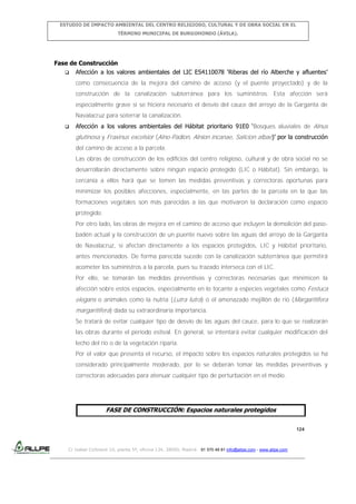 ESTUDIO DE IMPACTO AMBIENTAL DEL CENTRO RELIGIOSO, CULTURAL Y DE OBRA SOCIAL EN EL
TÉRMINO MUNICIPAL DE BURGOHONDO (ÁVILA).

Fase de Construcción
 Afección a los valores ambientales del LIC ES4110078 ‘Riberas del río Alberche y afluentes’
como consecuencia de la mejora del camino de acceso (y el puente proyectado) y de la
construcción de la canalización subterránea para los suministros. Esta afección será
especialmente grave si se hiciera necesario el desvío del cauce del arroyo de la Garganta de
Navalacruz para soterrar la canalización.


Afección a los valores ambientales del Hábitat prioritario 91E0 ‘Bosques aluviales de Alnus

glutinosa y Fraxinus excelsior (Alno-Padion, Alnion incanae, Salicion albae)’ por la construcción
del camino de acceso a la parcela.
Las obras de construcción de los edificios del centro religioso, cultural y de obra social no se
desarrollarán directamente sobre ningún espacio protegido (LIC o Hábitat). Sin embargo, la
cercanía a ellos hará que se tomen las medidas preventivas y correctoras oportunas para
minimizar los posibles afecciones, especialmente, en las partes de la parcela en la que las
formaciones vegetales son más parecidas a las que motivaron la declaración como espacio
protegido.
Por otro lado, las obras de mejora en el camino de acceso que incluyen la demolición del pasobadén actual y la construcción de un puente nuevo sobre las aguas del arroyo de la Garganta
de Navalacruz, sí afectan directamente a los espacios protegidos, LIC y Hábitat prioritario,
antes mencionados. De forma parecida sucede con la canalización subterránea que permitirá
acometer los suministros a la parcela, pues su trazado interseca con el LIC.
Por ello, se tomarán las medidas preventivas y correctoras necesarias que minimicen la
afección sobre estos espacios, especialmente en lo tocante a especies vegetales como Festuca

elegans o animales como la nutria (Lutra lutra) o el amenazado mejillón de río (Margaritifera
margaritifera) dada su extraordinaria importancia.
Se tratará de evitar cualquier tipo de desvío de las aguas del cauce, para lo que se realizarán
las obras durante el periodo estival. En general, se intentará evitar cualquier modificación del
lecho del río o de la vegetación riparia.
Por el valor que presenta el recurso, el impacto sobre los espacios naturales protegidos se ha
considerado principalmente moderado, por lo se deberán tomar las medidas preventivas y
correctoras adecuadas para atenuar cualquier tipo de perturbación en el medio.

FASE DE CONSTRUCCIÓN: Espacios naturales protegidos
124

C/ Isabel Colbrand 10, planta 5ª, oficina 134, 28050, Madrid. 91 570 49 81 info@allpe.com - www.allpe.com

 