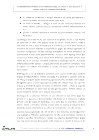 ESTUDIO DE IMPACTO AMBIENTAL DEL CENTRO RELIGIOSO, CULTURAL Y DE OBRA SOCIAL EN EL
TÉRMINO MUNICIPAL DE BURGOHONDO (ÁVILA).

N3 cuenta con 24 Moradas, 1 albergue dedicado a las Familias (12 familias) y 2
salas de reuniones, una orientada al Norte y otra al Sur.
S1 tienen 18 Moradas, 1 albergue al Norte con una planta baja dedicada a la
música fonoteca y salas de práctica) y dos salas de reuniones, ambas orientadas al
Sur.
S2 tiene 24 Moradas y tres salas de reuniones, dos orientadas Norte, Noreste y otra
hacia el Sur.
Los Albergues de las islas N1, N2 y S1 y constan de dos plantas, incluida la baja. Además
de contar con un salón y una pequeña cocina de servicio, ofrecen servicio a toda la
comunidad. En ellos, a modo de alcobas que no superan los 210 cm de altura interior, se
encuentran los espacios dedicados al alojamiento de grupos. Las alcobas organizadas en
dos niveles superpuestos y situadas a lo largo de la fachada, se arrollan alrededor de un
espacio común de doble altura, aproximadamente 4 m, que se abren al paisaje con un gran
ventanal. Las alcobas configuran el interior de los dormitorios. Cada alcoba, con una altura
interior de 210 cm, ejecutada en madera, cuenta con un espacio para dormir, un pequeño
armario donde guardar equipaje y una pequeña ventana que permite la ventilación y vistas
al exterior. Con peldaños muy tendidos se accede a la alcoba superior de similares
características.
El Albergue de la isla N3, dedicado a las familias, es un volumen a doble altura donde se
organiza 6 módulos familiares en torno a la alcoba. A su alrededor se ubican las camas de
los niños y un pequeño espacio de estudio que puede convertirse en alcoba para los bebés.
En la planta superior se crean espacios para acomodar a los niños de mayor edad y permitir
el juego y compartir el espacio entre niños de diferentes familias. En torno a un pasillo
central de distribución se ubican salas de estar para los padres. También incluyen un
espacio con cocina, comedor y área de juego para los niños.
El albergue de la Comunidad Itinerante es una edificación en dos plantas (baja más
primera) en la que convive dicha comunidad. Está dotado con 7 habitaciones en planta
primera y dos de acogida en planta baja. En la planta baja se encuentran, asimismo,
salones, cocina y comedores. Entorno a varios patios se organiza la estructura de la
Comunidad Orante, en concreto, de sus talleres de mantenimiento y sus salas técnicas.
Los cinco albergues planteados (N1, N2, N3, S1 y el de la Comunidad Itinerante) permiten
una ocupación de 110 camas aproximadamente. Por ello, con la intención de minimizar el
impacto en superficie sobre el terreno, y debido a su naturaleza de alojamiento de grupos
que exige mayor densidad de ocupación, se ha optado por la creación de estructuras de

C/ Isabel Colbrand 10, planta 5ª, oficina 134, 28050, Madrid. 91 570 49 81 info@allpe.com - www.allpe.com

10

 