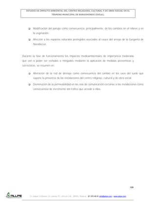 ESTUDIO DE IMPACTO AMBIENTAL DEL CENTRO RELIGIOSO, CULTURAL Y DE OBRA SOCIAL EN EL
TÉRMINO MUNICIPAL DE BURGOHONDO (ÁVILA).



Modificación del paisaje como consecuencia, principalmente, de los cambios en el relieve y en
la vegetación.



Afección a los espacios naturales protegidos asociados al cauce del arroyo de la Garganta de
Navalacruz.

Durante la fase de funcionamiento los impactos medioambientales de importancia moderada
que van a poder ser evitados o mitigados mediante la aplicación de medidas preventivas y
correctoras, se resumen en:


Alteración de la red de drenaje como consecuencia del cambio en los usos del suelo que
supone la presencia de las instalaciones del centro religioso, cultural y de obra social.



Disminución de la permeabilidad en las vías de comunicación cercanas a las instalaciones como
consecuencia de incremento del tráfico que accede a ellas.

129

C/ Isabel Colbrand 10, planta 5ª, oficina 134, 28050, Madrid. 91 570 49 81 info@allpe.com - www.allpe.com

 