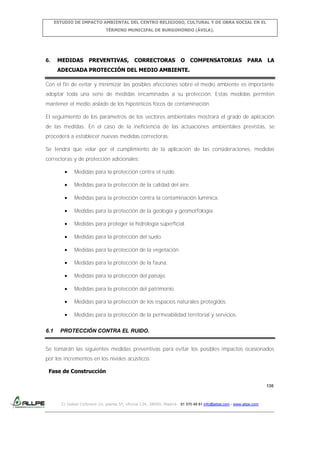 ESTUDIO DE IMPACTO AMBIENTAL DEL CENTRO RELIGIOSO, CULTURAL Y DE OBRA SOCIAL EN EL
TÉRMINO MUNICIPAL DE BURGOHONDO (ÁVILA).

6.

MEDIDAS

PREVENTIVAS,

CORRECTORAS

O COMPENSATORIAS

PARA

LA

ADECUADA PROTECCIÓN DEL MEDIO AMBIENTE.
Con el fin de evitar y minimizar las posibles afecciones sobre el medio ambiente es importante
adoptar toda una serie de medidas encaminadas a su protección. Estas medidas permiten
mantener el medio aislado de los hipotéticos focos de contaminación.
El seguimiento de los parámetros de los vectores ambientales mostrará el grado de aplicación
de las medidas. En el caso de la ineficiencia de las actuaciones ambientales previstas, se
procederá a establecer nuevas medidas correctoras.
Se tendrá que velar por el cumplimiento de la aplicación de las consideraciones, medidas
correctoras y de protección adicionales:
Medidas para la protección contra el ruido.
Medidas para la protección de la calidad del aire.
Medidas para la protección contra la contaminación lumínica.
Medidas para la protección de la geología y geomorfología.
Medidas para proteger la hidrología superficial.
Medidas para la protección del suelo.
Medidas para la protección de la vegetación.
Medidas para la protección de la fauna.
Medidas para la protección del paisaje.
Medidas para la protección del patrimonio.
Medidas para la protección de los espacios naturales protegidos.
Medidas para la protección de la permeabilidad territorial y servicios.
6.1

PROTECCIÓN CONTRA EL RUIDO.

Se tomarán las siguientes medidas preventivas para evitar los posibles impactos ocasionados
por los incrementos en los niveles acústicos:
Fase de Construcción
130

C/ Isabel Colbrand 10, planta 5ª, oficina 134, 28050, Madrid. 91 570 49 81 info@allpe.com - www.allpe.com

 