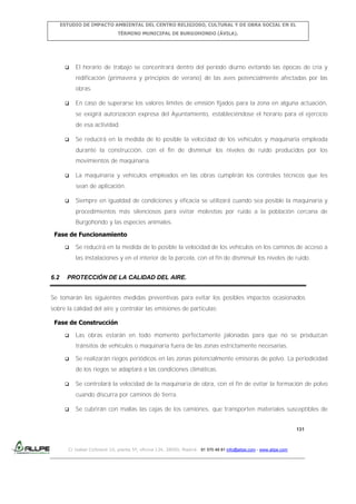 ESTUDIO DE IMPACTO AMBIENTAL DEL CENTRO RELIGIOSO, CULTURAL Y DE OBRA SOCIAL EN EL
TÉRMINO MUNICIPAL DE BURGOHONDO (ÁVILA).



El horario de trabajo se concentrará dentro del periodo diurno evitando las épocas de cría y
nidificación (primavera y principios de verano) de las aves potencialmente afectadas por las
obras.



En caso de superarse los valores límites de emisión fijados para la zona en alguna actuación,
se exigirá autorización expresa del Ayuntamiento, estableciéndose el horario para el ejercicio
de esa actividad.



Se reducirá en la medida de lo posible la velocidad de los vehículos y maquinaria empleada
durante la construcción, con el fin de disminuir los niveles de ruido producidos por los
movimientos de maquinaria.



La maquinaria y vehículos empleados en las obras cumplirán los controles técnicos que les
sean de aplicación.



Siempre en igualdad de condiciones y eficacia se utilizará cuando sea posible la maquinaria y
procedimientos más silenciosos para evitar molestias por ruido a la población cercana de
Burgohondo y las especies animales.

Fase de Funcionamiento


Se reducirá en la medida de lo posible la velocidad de los vehículos en los caminos de acceso a
las instalaciones y en el interior de la parcela, con el fin de disminuir los niveles de ruido.

6.2

PROTECCIÓN DE LA CALIDAD DEL AIRE.

Se tomarán las siguientes medidas preventivas para evitar los posibles impactos ocasionados
sobre la calidad del aire y controlar las emisiones de partículas:
Fase de Construcción


Las obras estarán en todo momento perfectamente jalonadas para que no se produzcan
tránsitos de vehículos o maquinaria fuera de las zonas estrictamente necesarias.



Se realizarán riegos periódicos en las zonas potencialmente emisoras de polvo. La periodicidad
de los riegos se adaptará a las condiciones climáticas.



Se controlará la velocidad de la maquinaria de obra, con el fin de evitar la formación de polvo
cuando discurra por caminos de tierra.



Se cubrirán con mallas las cajas de los camiones, que transporten materiales susceptibles de

131

C/ Isabel Colbrand 10, planta 5ª, oficina 134, 28050, Madrid. 91 570 49 81 info@allpe.com - www.allpe.com

 