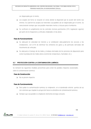 ESTUDIO DE IMPACTO AMBIENTAL DEL CENTRO RELIGIOSO, CULTURAL Y DE OBRA SOCIAL EN EL
TÉRMINO MUNICIPAL DE BURGOHONDO (ÁVILA).

ser dispersados por el viento.


Los acopios de tierra se situarán en zonas donde la dispersión por la acción del viento sea
mínima. Se cubrirán los acopios de materiales susceptibles de ser dispersados por el viento. Se
seleccionarán siempre que sea posible materiales inertes o inocuos para el ambiente.



Se verificará el cumplimiento de los controles técnicos pertinentes (ITV, legislación vigente)
por parte de la maquinaria y vehículos empleados en las obras.

Fase de Funcionamiento


Se adecuará la velocidad de tránsito y se señalizarán adecuadamente los accesos a las
instalaciones, con el fin de disminuir las emisiones de gases y de partículas derivadas del
movimiento de vehículos.



Se adecuará el manejo de los lodos y residuos derivados de los procesos de depuración para
evitar la producción de malos olores (control de temperatura, humedad, etc.).

6.3

PROTECCIÓN CONTRA LA CONTAMINACIÓN LUMÍNICA.

Se tomarán las siguientes medidas preventivas para evitar los posibles impactos ocasionados
sobre la contaminación lumínica:
Fase de Construcción


No se prevén impactos

Fase de Funcionamiento


Para paliar la contaminación lumínica se emplearán, en el alumbrado exterior, puntos de luz
con sistemas que impidan la proyección hacia la atmósfera de contaminación lumínica.



Siempre que sea posible se emplearán elementos de bajo consumo.

132

C/ Isabel Colbrand 10, planta 5ª, oficina 134, 28050, Madrid. 91 570 49 81 info@allpe.com - www.allpe.com

 