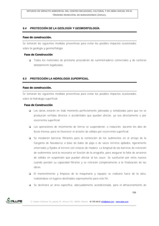 ESTUDIO DE IMPACTO AMBIENTAL DEL CENTRO RELIGIOSO, CULTURAL Y DE OBRA SOCIAL EN EL
TÉRMINO MUNICIPAL DE BURGOHONDO (ÁVILA).

6.4

PROTECCIÓN DE LA GEOLOGÍA Y GEOMORFOLOGÍA.

Fase de construcción.
Se tomarán las siguientes medidas preventivas para evitar los posibles impactos ocasionados
sobre la geología y geomorfología:
Fase de Construcción


Todos los materiales de préstamo procederán de suministradores comerciales y de canteras
debidamente legalizadas.

6.5

PROTECCIÓN LA HIDROLOGÍA SUPERFICIAL.

Fase de construcción.
Se tomarán las siguientes medidas preventivas para evitar los posibles impactos ocasionados
sobre la hidrología superficial:
Fase de Construcción


Las obras estarán en todo momento perfectamente jalonadas y señalizadas para que no se
produzcan vertidos directos o accidentales que puedan afectar, ya sea directamente o por
escorrentía superficial.



Las operaciones de movimiento de tierras se suspenderán, o reducirán, durante los días de
lluvia intensa, para no favorecer el arrastre de sólidos por escorrentía superficial.



Se instalarán barreras filtrantes para la contención de los sedimentos en el arroyo de la
Garganta de Navalacruz a base de balas de paja o de sacos terreros apilados, ligeramente
enterrados y fijados al terreno con estacas de madera. La longitud de las barreras de retención
de sedimentos será la necesaria en función de la orografía, para asegurar la falta de arrastres
de sólidos en suspensión que puedan afectar al los cauce. Se sustituirán por otros nuevos
cuando pierdan su capacidad filtrante y se retirarán completamente a la finalización de las
obras.



El mantenimiento y limpieza de la maquinaria y equipos se realizará fuera de la obra,
realizándose en lugares destinados expresamente para este fin.



Se destinará un área específica, adecuadamente acondicionada, para el almacenamiento de
133

C/ Isabel Colbrand 10, planta 5ª, oficina 134, 28050, Madrid. 91 570 49 81 info@allpe.com - www.allpe.com

 