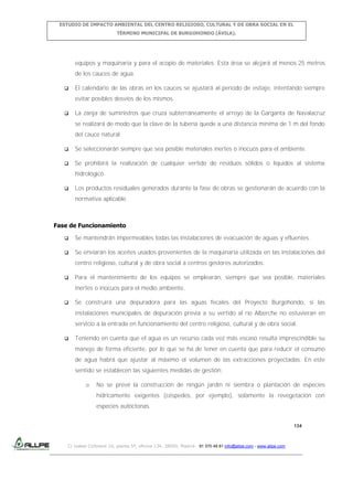 ESTUDIO DE IMPACTO AMBIENTAL DEL CENTRO RELIGIOSO, CULTURAL Y DE OBRA SOCIAL EN EL
TÉRMINO MUNICIPAL DE BURGOHONDO (ÁVILA).

equipos y maquinaria y para el acopio de materiales. Esta área se alejará al menos 25 metros
de los cauces de agua.


El calendario de las obras en los cauces se ajustará al periodo de estiaje, intentando siempre
evitar posibles desvíos de los mismos.



La zanja de suministros que cruza subterráneamente el arroyo de la Garganta de Navalacruz
se realizará de modo que la clave de la tubería quede a una distancia mínima de 1 m del fondo
del cauce natural.



Se seleccionarán siempre que sea posible materiales inertes o inocuos para el ambiente.



Se prohibirá la realización de cualquier vertido de residuos sólidos o líquidos al sistema
hidrológico.



Los productos residuales generados durante la fase de obras se gestionarán de acuerdo con la
normativa aplicable.

Fase de Funcionamiento


Se mantendrán impermeables todas las instalaciones de evacuación de aguas y efluentes.



Se enviarán los aceites usados provenientes de la maquinaria utilizada en las instalaciones del
centro religioso, cultural y de obra social a centros gestores autorizados.



Para el mantenimiento de los equipos se emplearán, siempre que sea posible, materiales
inertes o inocuos para el medio ambiente.



Se construirá una depuradora para las aguas fecales del Proyecto Burgohondo, si las
instalaciones municipales de depuración previa a su vertido al río Alberche no estuvieran en
servicio a la entrada en funcionamiento del centro religioso, cultural y de obra social.



Teniendo en cuenta que el agua es un recurso cada vez más escaso resulta imprescindible su
manejo de forma eficiente, por lo que se ha de tener en cuenta que para reducir el consumo
de agua habrá que ajustar al máximo el volumen de las extracciones proyectadas. En este
sentido se establecen las siguientes medidas de gestión:
o

No se prevé la construcción de ningún jardín ni siembra o plantación de especies
hídricamente exigentes (céspedes, por ejemplo), solamente la revegetación con
especies autóctonas.
134

C/ Isabel Colbrand 10, planta 5ª, oficina 134, 28050, Madrid. 91 570 49 81 info@allpe.com - www.allpe.com

 
