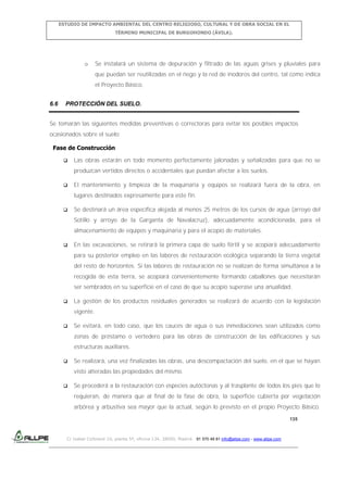 ESTUDIO DE IMPACTO AMBIENTAL DEL CENTRO RELIGIOSO, CULTURAL Y DE OBRA SOCIAL EN EL
TÉRMINO MUNICIPAL DE BURGOHONDO (ÁVILA).

o

Se instalará un sistema de depuración y filtrado de las aguas grises y pluviales para
que puedan ser reutilizadas en el riego y la red de inodoros del centro, tal como indica
el Proyecto Básico.

6.6

PROTECCIÓN DEL SUELO.

Se tomarán las siguientes medidas preventivas o correctoras para evitar los posibles impactos
ocasionados sobre el suelo:
Fase de Construcción


Las obras estarán en todo momento perfectamente jalonadas y señalizadas para que no se
produzcan vertidos directos o accidentales que puedan afectar a los suelos.



El mantenimiento y limpieza de la maquinaria y equipos se realizará fuera de la obra, en
lugares destinados expresamente para este fin.



Se destinará un área específica alejada al menos 25 metros de los cursos de agua (arroyo del
Sotillo y arroyo de la Garganta de Navalacruz), adecuadamente acondicionada, para el
almacenamiento de equipos y maquinaria y para el acopio de materiales.



En las excavaciones, se retirará la primera capa de suelo fértil y se acopiará adecuadamente
para su posterior empleo en las labores de restauración ecológica separando la tierra vegetal
del resto de horizontes. Si las labores de restauración no se realizan de forma simultánea a la
recogida de esta tierra, se acopiará convenientemente formando caballones que necesitarán
ser sembrados en su superficie en el caso de que su acopio superase una anualidad.



La gestión de los productos residuales generados se realizará de acuerdo con la legislación
vigente.



Se evitará, en todo caso, que los cauces de agua o sus inmediaciones sean utilizados como
zonas de préstamo o vertedero para las obras de construcción de las edificaciones y sus
estructuras auxiliares.



Se realizará, una vez finalizadas las obras, una descompactación del suelo, en el que se hayan
visto alteradas las propiedades del mismo.



Se procederá a la restauración con especies autóctonas y al trasplante de todos los pies que lo
requieran, de manera que al final de la fase de obra, la superficie cubierta por vegetación
arbórea y arbustiva sea mayor que la actual, según lo previsto en el propio Proyecto Básico.
135

C/ Isabel Colbrand 10, planta 5ª, oficina 134, 28050, Madrid. 91 570 49 81 info@allpe.com - www.allpe.com

 