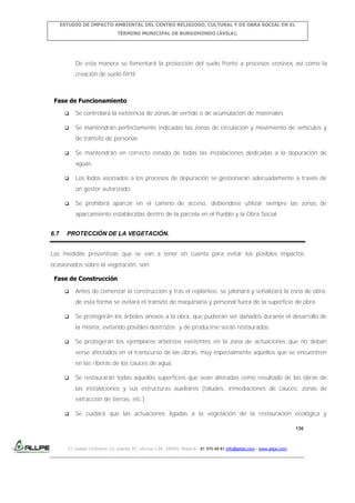 ESTUDIO DE IMPACTO AMBIENTAL DEL CENTRO RELIGIOSO, CULTURAL Y DE OBRA SOCIAL EN EL
TÉRMINO MUNICIPAL DE BURGOHONDO (ÁVILA).

De esta manera se fomentará la protección del suelo frente a procesos erosivos así como la
creación de suelo fértil.

Fase de Funcionamiento


Se controlará la existencia de zonas de vertido o de acumulación de materiales.



Se mantendrán perfectamente indicadas las zonas de circulación y movimiento de vehículos y
de tránsito de personas



Se mantendrán en correcto estado de todas las instalaciones dedicadas a la depuración de
aguas.



Los lodos asociados a los procesos de depuración se gestionarán adecuadamente a través de
un gestor autorizado.



Se prohibirá aparcar en el camino de acceso, debiéndose utilizar siempre las zonas de
aparcamiento establecidas dentro de la parcela en el Pueblo y la Obra Social.

6.7

PROTECCIÓN DE LA VEGETACIÓN.

Las medidas preventivas que se van a tener en cuenta para evitar los posibles impactos
ocasionados sobre la vegetación, son:
Fase de Construcción


Antes de comenzar la construcción y tras el replanteo, se jalonará y señalizará la zona de obra,
de esta forma se evitará el tránsito de maquinaria y personal fuera de la superficie de obra.



Se protegerán los árboles anexos a la obra, que pudieran ser dañados durante el desarrollo de
la misma, evitando posibles destrozos; y de producirse serán restaurados.



Se protegerán los ejemplares arbóreos existentes en la zona de actuaciones que no deban
verse afectados en el transcurso de las obras, muy especialmente aquéllos que se encuentren
en las riberas de los cauces de agua.



Se restaurarán todas aquellas superficies que sean alteradas como resultado de las obras de
las instalaciones y sus estructuras auxiliares (taludes, inmediaciones de cauces, zonas de
extracción de tierras, etc.).



Se cuidará que las actuaciones ligadas a la vegetación de la restauración ecológica y
136

C/ Isabel Colbrand 10, planta 5ª, oficina 134, 28050, Madrid. 91 570 49 81 info@allpe.com - www.allpe.com

 