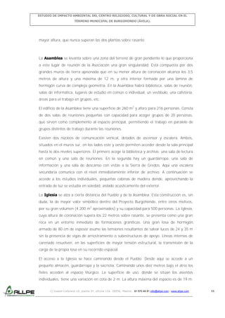ESTUDIO DE IMPACTO AMBIENTAL DEL CENTRO RELIGIOSO, CULTURAL Y DE OBRA SOCIAL EN EL
TÉRMINO MUNICIPAL DE BURGOHONDO (ÁVILA).

mayor altura, que nunca superan las dos plantas sobre rasante.

La Asamblea se levanta sobre una zona del terreno de gran pendiente lo que proporciona
a este lugar de reunión de la Asociación una gran singularidad. Está compuesta por dos
grandes muros de tierra apisonada que en su menor altura de coronación alcanza los 3,5
metros de altura y una máxima de 12 m, y otra interior formada por una lámina de
hormigón curva de compleja geometría. En la Asamblea habrá biblioteca, salas de reunión,
salas de informática, lugares de estudio en común o individual, un vestíbulo, una cafetería,
áreas para el trabajo en grupos, etc.
El edificio de la Asamblea tiene una superficie de 260 m2 y aforo para 216 personas. Consta
de dos salas de reuniones pequeñas con capacidad para acoger grupos de 20 personas,
que sirven como complemento al espacio principal, permitiendo el trabajo en paralelo de
grupos distintos de trabajo durante las reuniones.
Existen dos núcleos de comunicación vertical, dotados de ascensor y escalera. Ambos,
situados en el muros sur, en los lados este y oeste permiten acceder desde la sala principal
hasta lo dos niveles superiores. El primero acoge la biblioteca y archivo, una sala de lectura
en común y una sala de reuniones. En la segunda hay un guardarropa, una sala de
información y una sala de descanso con vistas a la Sierra de Gredos. Aquí una escalera
secundaria comunica con el nivel inmediatamente inferior de archivo. A continuación se
accede a los estudios individuales, pequeñas cabinas de madera donde, aprovechando la
entrada de luz se estudia en soledad, aislado acústicamente del exterior.
La Iglesia se alza a cierta distancia del Pueblo y de la Asamblea. Esta construcción es, sin
duda, la de mayor valor simbólico dentro del Proyecto Burgohondo, entre otros motivos,
por su gran volumen (4.200 m3 aproximados) y su capacidad para 500 personas. La Iglesia,
cuya altura de coronación supera los 22 metros sobre rasante, se presenta como una gran
roca en un entorno inmediato de formaciones graníticas. Una gran losa de hormigón
armado de 80 cm de espesor asume las tensiones resultantes de salvar luces de 24 y 35 m
sin la presencia de vigas de arriostramiento o subestructuras de apoyo. Líneas internas de
carenado resuelven, en las superficies de mayor tensión estructural, la transmisión de la
carga de la propia losa en su recorrido espacial.
El acceso a la Iglesia se hace caminando desde el Pueblo. Desde aquí se accede a un
pequeño almacén, guardarropa y la sacristía. Caminando unos diez metros bajo el atrio los
fieles acceden al espacio litúrgico. La superficie de uso, donde se sitúan los asientos
individuales, tiene una variación en cota de 2 m. La altura máxima del espacio es de 19 m.
C/ Isabel Colbrand 10, planta 5ª, oficina 134, 28050, Madrid. 91 570 49 81 info@allpe.com - www.allpe.com

11

 
