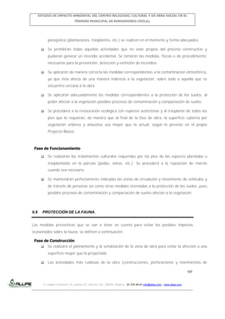 ESTUDIO DE IMPACTO AMBIENTAL DEL CENTRO RELIGIOSO, CULTURAL Y DE OBRA SOCIAL EN EL
TÉRMINO MUNICIPAL DE BURGOHONDO (ÁVILA).

paisajística (plantaciones, trasplantes, etc.) se realicen en el momento y forma adecuados.


Se prohibirán todas aquellas actividades que no sean propias del proceso constructivo y
pudieran generar un incendio accidental. Se tomarán las medidas, físicas o de procedimiento,
necesarias para la prevención, detección y extinción de incendios.



Se aplicarán de manera correcta las medidas correspondientes a la contaminación atmosférica,
ya que ésta afecta de una manera indirecta a la vegetación, sobre todo a aquella que se
encuentra cercana a la obra.



Se aplicarán adecuadamente las medidas correspondientes a la protección de los suelos, al
poder afectar a la vegetación posibles procesos de contaminación y compactación de suelos.



Se procederá a la restauración ecológica con especies autóctonas y al trasplante de todos los
pies que lo requieran, de manera que al final de la fase de obra, la superficie cubierta por
vegetación arbórea y arbustiva sea mayor que la actual, según lo previsto en el propio
Proyecto Básico.

Fase de Funcionamiento


Se realizarán los tratamientos culturales requeridos por los pies de las especies plantadas o
trasplantadas en la parcela (podas, claras, etc.). Se procederá a la reposición de marras
cuando sea necesario.



Se mantendrán perfectamente indicadas las zonas de circulación y movimiento de vehículos y
de tránsito de personas así como otras medidas orientadas a la protección de los suelos, pues
posibles procesos de contaminación y compactación de suelos afectan a la vegetación.

6.8

PROTECCIÓN DE LA FAUNA.

Las medidas preventivas que se van a tener en cuenta para evitar los posibles impactos
ocasionados sobre la fauna, se definen a continuación:
Fase de Construcción
 Se realizará el jalonamiento y la señalización de la zona de obra para evitar la afección a una
superficie mayor que la proyectada.


Las actividades más ruidosas de la obra (construcciones, perforaciones y movimientos de
137

C/ Isabel Colbrand 10, planta 5ª, oficina 134, 28050, Madrid. 91 570 49 81 info@allpe.com - www.allpe.com

 