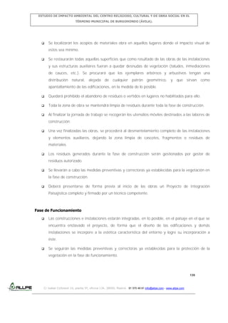 ESTUDIO DE IMPACTO AMBIENTAL DEL CENTRO RELIGIOSO, CULTURAL Y DE OBRA SOCIAL EN EL
TÉRMINO MUNICIPAL DE BURGOHONDO (ÁVILA).



Se localizarán los acopios de materiales obra en aquellos lugares donde el impacto visual de
estos sea mínimo.



Se restaurarán todas aquellas superficies que como resultado de las obras de las instalaciones
y sus estructuras auxiliares fueran a quedar desnudas de vegetación (taludes, inmediaciones
de cauces, etc.). Se procurará que los ejemplares arbóreos y arbustivos tengan una
distribución

natural,

alejada de

cualquier

patrón

geométrico,

y

que sirvan

como

apantallamiento de las edificaciones, en la medida de lo posible.


Quedará prohibido el abandono de residuos o vertidos en lugares no habilitados para ello.



Toda la zona de obra se mantendrá limpia de residuos durante toda la fase de construcción.



Al finalizar la jornada de trabajo se recogerán los utensilios móviles destinados a las labores de
construcción.



Una vez finalizadas las obras, se procederá al desmantelamiento completo de las instalaciones
y elementos auxiliares, dejando la zona limpia de cascotes, fragmentos o residuos de
materiales.



Los residuos generados durante la fase de construcción serán gestionados por gestor de
residuos autorizado.



Se llevarán a cabo las medidas preventivas y correctoras ya establecidas para la vegetación en
la fase de construcción.



Deberá presentarse de forma previa al inicio de las obras un Proyecto de Integración
Paisajística completo y firmado por un técnico competente.

Fase de Funcionamiento


Las construcciones e instalaciones estarán integradas, en lo posible, en el paisaje en el que se
encuentra enclavado el proyecto, de forma que el diseño de las edificaciones y demás
instalaciones se incorpore a la estética característica del entorno y logre su incorporación a
éste.



Se seguirán las medidas preventivas y correctoras ya establecidas para la protección de la
vegetación en la fase de funcionamiento.

139

C/ Isabel Colbrand 10, planta 5ª, oficina 134, 28050, Madrid. 91 570 49 81 info@allpe.com - www.allpe.com

 