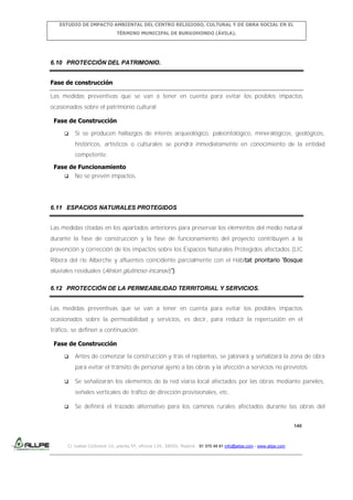 ESTUDIO DE IMPACTO AMBIENTAL DEL CENTRO RELIGIOSO, CULTURAL Y DE OBRA SOCIAL EN EL
TÉRMINO MUNICIPAL DE BURGOHONDO (ÁVILA).

6.10 PROTECCIÓN DEL PATRIMONIO.
Fase de construcción
Las medidas preventivas que se van a tener en cuenta para evitar los posibles impactos
ocasionados sobre el patrimonio cultural:
Fase de Construcción


Si se producen hallazgos de interés arqueológico, paleontológico, mineralógicos, geológicos,
históricos, artísticos o culturales se pondrá inmediatamente en conocimiento de la entidad
competente.

Fase de Funcionamiento
 No se prevén impactos.

6.11 ESPACIOS NATURALES PROTEGIDOS
Las medidas citadas en los apartados anteriores para preservar los elementos del medio natural
durante la fase de construcción y la fase de funcionamiento del proyecto contribuyen a la
prevención y corrección de los impactos sobre los Espacios Naturales Protegidos afectados (LIC
Ribera del río Alberche y afluentes coincidente parcialmente con el Hábitat prioritario ‘Bosque
aluviales residuales (Alnion glutinoso-incanae)’).
6.12 PROTECCIÓN DE LA PERMEABILIDAD TERRITORIAL Y SERVICIOS.
Las medidas preventivas que se van a tener en cuenta para evitar los posibles impactos
ocasionados sobre la permeabilidad y servicios, es decir, para reducir la repercusión en el
tráfico, se definen a continuación:
Fase de Construcción


Antes de comenzar la construcción y tras el replanteo, se jalonará y señalizará la zona de obra
para evitar el tránsito de personal ajeno a las obras y la afección a servicios no previstos.



Se señalizarán los elementos de la red viaria local afectados por las obras mediante paneles,
señales verticales de tráfico de dirección provisionales, etc.



Se definirá el trazado alternativo para los caminos rurales afectados durante las obras del
140

C/ Isabel Colbrand 10, planta 5ª, oficina 134, 28050, Madrid. 91 570 49 81 info@allpe.com - www.allpe.com

 