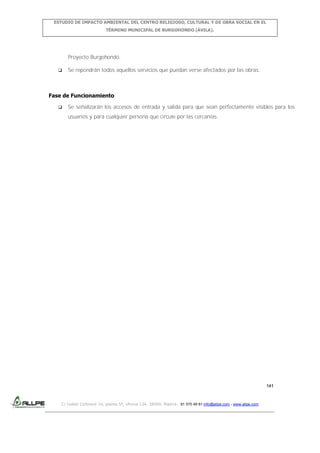ESTUDIO DE IMPACTO AMBIENTAL DEL CENTRO RELIGIOSO, CULTURAL Y DE OBRA SOCIAL EN EL
TÉRMINO MUNICIPAL DE BURGOHONDO (ÁVILA).

Proyecto Burgohondo.


Se repondrán todos aquellos servicios que puedan verse afectados por las obras.

Fase de Funcionamiento


Se señalizarán los accesos de entrada y salida para que sean perfectamente visibles para los
usuarios y para cualquier persona que circule por las cercanías.

141

C/ Isabel Colbrand 10, planta 5ª, oficina 134, 28050, Madrid. 91 570 49 81 info@allpe.com - www.allpe.com

 