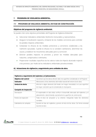 ESTUDIO DE IMPACTO AMBIENTAL DEL CENTRO RELIGIOSO, CULTURAL Y DE OBRA SOCIAL EN EL
TÉRMINO MUNICIPAL DE BURGOHONDO (ÁVILA).

7.

7.1

PROGRAMA DE VIGILANCIA AMBIENTAL.

PROGRAMA DE VIGILANCIA AMBIENTAL EN FASE DE CONSTRUCCIÓN.

Objetivos del programa de vigilancia ambiental.
Se pueden citar como objetivos primordiales del Programa de Vigilancia Ambiental:
Seleccionar indicadores ambientales fácilmente mensurables y representativos.
Asegurar la localización espacial y temporal de las medidas correctoras para controlar
los posibles impactos ambientales.
Comprobar la eficacia de las medidas protectoras y correctoras establecidas y las
realmente ejecutadas. Cuando la eficacia no se considere satisfactoria, determinar las
causas y establecer los mecanismos adecuados para su corrección.
Detectar posibles impactos no previstos y prever las medidas adecuadas para
reducirlos, compensarlos ó eliminarlos.
Proporcionar resultados específicos de los valores reales de impacto alcanzado respecto
a los previstos, por medio de los indicadores ambientales preseleccionados.
A) Actuaciones de vigilancia y seguimiento para unidades de obra.

Vigilancia y seguimiento del replanteo y el jalonamiento.
Objetivo del control

Garantizar que las obras afectan sólo a la superficie considerada en el Proyecto.

Indicador

Alteraciones en los elementos del medio natural del entorno de la obra.

Umbral de alerta

Afección a algún elemento del medio con mayor intensidad o en una superficie
de mayor extensión que la considerada en el proyecto.

Campaña de Inspección
Descripción

El responsable en obra debe verificar el desarrollo adecuado del replanteo y el
jalonamiento, determinando exactamente la superficie de construcción.

Puntos de inspección

Toda el área de actuación y su entorno, incluyendo todos los elementos
sensibles.

Calendarios de campaña

Durante la fase de replanteo y previo al inicio de las obras. De forma semanal
durante la obra.

142

C/ Isabel Colbrand 10, planta 5ª, oficina 134, 28050, Madrid. 91 570 49 81 info@allpe.com - www.allpe.com

 