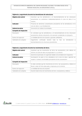 ESTUDIO DE IMPACTO AMBIENTAL DEL CENTRO RELIGIOSO, CULTURAL Y DE OBRA SOCIAL EN EL
TÉRMINO MUNICIPAL DE BURGOHONDO (ÁVILA).

Vigilancia y seguimiento durante las demoliciones de estructuras
Objetivo del control

Garantizar que las demoliciones y el desmantelamiento de las estructuras
preexistentes no contaminen medioambientalmente la zona de obras ni su
entorno.

Indicador

Presencia de elementos contaminantes procedentes de las demoliciones en la
zona de obras o sus inmediaciones.

Umbral de alerta

Generación de residuos incontrolados.

Campaña de Inspección
Descripción

Se controlará que las demoliciones y el desmantelamiento de las estructuras
preexistentes afectan únicamente a la extensión considerada en el proyecto.

Puntos de inspección

La totalidad del área de actuación y parcelas colindantes.

Calendarios de campaña

Seguimiento

continuado

durante

toda

la

fase

de

demoliciones

y

desmantelamiento de estructuras preexistentes.

Vigilancia y seguimiento durante los movimientos de tierra.
Objetivo del control

Garantizar que los movimientos de tierra, las excavaciones y los rellenos no
afectan a la zona de obras no proyectada ni a su entorno.

Indicador

Aumento de partículas en suspensión debido a la actividad de la maquinaria.

Umbral de alerta

Acumulación de polvo en los alrededores de la zona de obras, aparición de
acopios o residuos incontrolados procedentes de las excavaciones.

Campaña de Inspección
Descripción

Se debe controlar que los movimientos de tierra, las excavaciones y rellenos se
llevan a cabo de forma adecuada y respetuosa con el entorno.

Puntos de inspección

La totalidad del área de actuación.

Calendarios de campaña

Durante toda la fase de movimientos de tierra, excavaciones y rellenos.

143

C/ Isabel Colbrand 10, planta 5ª, oficina 134, 28050, Madrid. 91 570 49 81 info@allpe.com - www.allpe.com

 
