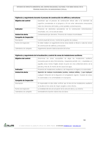 ESTUDIO DE IMPACTO AMBIENTAL DEL CENTRO RELIGIOSO, CULTURAL Y DE OBRA SOCIAL EN EL
TÉRMINO MUNICIPAL DE BURGOHONDO (ÁVILA).

Vigilancia y seguimiento durante el proceso de construcción de edificios y estructuras
Objetivo del control

Garantizar que el proceso de construcción afecta sólo a la extensión de
superficie considerada en el proyecto a fin de evitar alteraciones innecesarias
sobre los elementos del medio y evitar posibles contaminaciones.

Indicador

Presencia de elementos procedentes de la construcción (cimentaciones,
encofrados, etc.) en la zona de obras.

Umbral de alerta

Contaminación por derrames. Presencia de residuos incontrolados.

Campaña de Inspección
Descripción

Control visual del terreno. Control de la gestión de residuos.

Puntos de inspección

Se debe realizar un seguimiento de las áreas donde se llevan a cabo las tareas
de construcción de edificios y estructuras.

Calendarios de campaña

Seguimiento durante toda la duración de la fase.

Vigilancia y seguimiento de la localización y control de zonas de instalaciones auxiliares.
Objetivo del control

Determinar las zonas susceptibles de alojar las instalaciones auxiliares
necesarias para la obra (herramientas, maquinaria portátil, etc.), situándolas en
aquellas áreas menos frágiles desde el punto de vista ambiental dentro de la
parcela y más de 25 metros de los cauces de agua..

Indicador

Presencia de instalaciones auxiliares o de maquinaria en lugares no autorizados.

Umbral de alerta

Aparición de residuos incontrolados (aceites, residuos sólidos,…) que impliquen
cualquier infracción de lo dispuesto en la legislación vigente. Invasión de zonas
no autorizadas o no contempladas en el proyecto.

Campaña de Inspección
Descripción

El responsable en obra debe verificar que el área de las instalaciones auxiliares
se localiza en las zonas de mayor acogida a estos efectos.

Puntos de inspección

La totalidad del área de actuación de la zona de obras y su entorno.

Calendarios de campaña

Semanalmente durante toda la fase de obras.

144

C/ Isabel Colbrand 10, planta 5ª, oficina 134, 28050, Madrid. 91 570 49 81 info@allpe.com - www.allpe.com

 