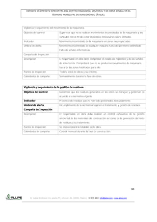 ESTUDIO DE IMPACTO AMBIENTAL DEL CENTRO RELIGIOSO, CULTURAL Y DE OBRA SOCIAL EN EL
TÉRMINO MUNICIPAL DE BURGOHONDO (ÁVILA).

Vigilancia y seguimiento del movimiento de la maquinaria.
Objetivo del control

Supervisar que no se realicen movimientos incontrolados de la maquinaria y los
vehículos con el fin de evitar afecciones innecesarias sobre el medio.

Indicador

Movimiento incontrolado de la maquinaria en zonas no proyectadas.

Umbral de alerta

Movimiento incontrolado de cualquier máquina fuera del perímetro delimitado.
Falta de señales informativas.

Campaña de Inspección
Descripción

El responsable en obra debe comprobar el estado del replanteo y de las señales
de advertencia. Comprobará que no se produzcan movimientos de maquinaria
fuera de las zonas habilitadas para ello.

Puntos de inspección

Toda la zona de obras y su entorno.

Calendarios de campaña

Semanalmente durante la fase de obras.

Vigilancia y seguimiento de la gestión de residuos.
Objetivo del control

Garantizar que los residuos generados en las obras se manejan y gestionan de
acuerdo a la normativa vigente.

Indicador

Presencia de residuos que no han sido gestionados adecuadamente.

Umbral de alerta

Incumplimiento de la normativa legal en el tratamiento y gestión de residuos.

Campaña de Inspección
Descripción

El responsable en obra debe realizar un control exhaustivo de la gestión
ambiental de los materiales de construcción así como de la generación del resto
de residuos y su tratamiento.

Puntos de inspección

Se inspeccionará la totalidad de la obra.

Calendarios de campaña

Control mensual durante la fase de construcción.

145

C/ Isabel Colbrand 10, planta 5ª, oficina 134, 28050, Madrid. 91 570 49 81 info@allpe.com - www.allpe.com

 