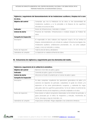 ESTUDIO DE IMPACTO AMBIENTAL DEL CENTRO RELIGIOSO, CULTURAL Y DE OBRA SOCIAL EN EL
TÉRMINO MUNICIPAL DE BURGOHONDO (ÁVILA).

Vigilancia y seguimiento del desmantelamiento de las instalaciones auxiliares y limpieza de la zona
de obras.
Objetivo del control

Comprobar que tras la finalización de las obras se han desmantelado las
instalaciones auxiliares y se ha procedido a la limpieza de las superficies
afectadas en la zona de obras.

Indicador

Restos de infraestructuras, materiales o residuos.

Umbral de alerta

Presencia de materiales, infraestructuras o residuos después de finalizar las
obras.

Campaña de Inspección
Descripción

El responsable en obra realizará una inspección visual a fin de verificar la
limpieza, desmantelamiento y la retirada de cualquier infraestructura ligada a las
instalaciones auxiliares, señalizaciones provisionales, etc., así como cualquier
acopio o resto de materiales o residuos.

Puntos de inspección

Toda la zona de obras y alrededores.

Calendarios de campaña

La inspección se realizará al final de las obras.

B) Actuaciones de vigilancia y seguimiento para los elementos del medio.

Vigilancia y seguimiento de la calidad de la atmósfera.
Objetivo del control

Mantener el aire libre de polvo y gases.

Indicador

Contenido de polvo y gases en la atmósfera.

Umbral de alerta

Afecciones al medio circundante por un exceso de polvo o gases.

Campaña de Inspección
Descripción

Se debe comprobar visualmente las operaciones generadoras de polvo y la
existencia de depósitos de partículas, evaluándose el grado de emisión y la
deposición en las zonas potencialmente receptoras, y realizando los riegos
adecuados sobre las superficies pulverulentas. Se ha de realizar el control de los
certificados técnicos de la maquinaria y vehículos empleados en la obra.

Puntos de inspección

Áreas donde se realicen actuaciones relacionadas con la emisión de partículas y
gases provocada por el tráfico de maquinaria y vehículos, movimientos de
tierras, descarga y carga de materiales, etc.

Calendarios de campaña

Inspecciones semanales. Riegos adaptados a las condiciones climáticas.

146

C/ Isabel Colbrand 10, planta 5ª, oficina 134, 28050, Madrid. 91 570 49 81 info@allpe.com - www.allpe.com

 