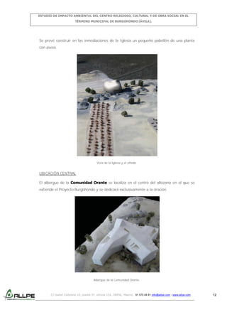 ESTUDIO DE IMPACTO AMBIENTAL DEL CENTRO RELIGIOSO, CULTURAL Y DE OBRA SOCIAL EN EL
TÉRMINO MUNICIPAL DE BURGOHONDO (ÁVILA).

Se prevé construir en las inmediaciones de la Iglesia un pequeño pabellón de una planta
con aseos.

Vista de la Iglesia y el viñedo.

UBICACIÓN CENTRAL
El albergue de la Comunidad Orante se localiza en el centro del altozano en el que se
extiende el Proyecto Burgohondo y se dedicará exclusivamente a la oración.

Albergue de la Comunidad Orante.

C/ Isabel Colbrand 10, planta 5ª, oficina 134, 28050, Madrid. 91 570 49 81 info@allpe.com - www.allpe.com

12

 