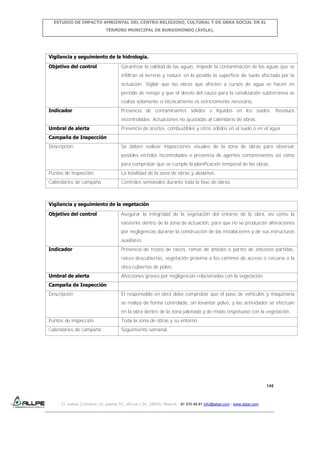 ESTUDIO DE IMPACTO AMBIENTAL DEL CENTRO RELIGIOSO, CULTURAL Y DE OBRA SOCIAL EN EL
TÉRMINO MUNICIPAL DE BURGOHONDO (ÁVILA).

Vigilancia y seguimiento de la hidrología.
Objetivo del control

Garantizar la calidad de las aguas. Impedir la contaminación de las aguas que se
infiltran al terreno y reducir en lo posible la superficie de suelo afectada por la
actuación. Vigilar que las obras que afecten a cursos de agua se hacen en
periodo de estiaje y que el desvío del cauce para la canalización subterránea se
realiza solamente si técnicamente es estrictamente necesario.

Indicador

Presencia de contaminantes sólidos o líquidos en los suelos. Residuos
incontrolados. Actuaciones no ajustadas al calendario de obras.

Umbral de alerta

Presencia de aceites, combustibles y otros sólidos en el suelo o en el agua.

Campaña de Inspección
Descripción

Se deben realizar inspecciones visuales de la zona de obras para observar
posibles vertidos incontrolados o presencia de agentes contaminantes así como
para comprobar que se cumple la planificación temporal de las obras.

Puntos de inspección

La totalidad de la zona de obras y aledaños.

Calendarios de campaña

Controles semanales durante toda la fase de obras.

Vigilancia y seguimiento de la vegetación
Objetivo del control

Asegurar la integridad de la vegetación del entorno de la obra, así como la
existente dentro de la zona de actuación, para que no se produzcan alteraciones
por negligencias durante la construcción de las instalaciones y de sus estructuras
auxiliares.

Indicador

Presencia de trozos de raíces, ramas de árboles o partes de arbustos partidas,
raíces descubiertas, vegetación próxima a los caminos de acceso o cercana a la
obra cubiertas de polvo.

Umbral de alerta

Afecciones graves por negligencias relacionadas con la vegetación.

Campaña de Inspección
Descripción

El responsable en obra debe comprobar que el paso de vehículos y maquinaria
se realiza de forma controlada, sin levantar polvo, y las actividades se efectúan
en la obra dentro de la zona jalonada y de modo respetuoso con la vegetación.

Puntos de inspección

Toda la zona de obras y su entorno.

Calendarios de campaña

Seguimiento semanal.

148

C/ Isabel Colbrand 10, planta 5ª, oficina 134, 28050, Madrid. 91 570 49 81 info@allpe.com - www.allpe.com

 