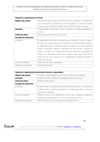 ESTUDIO DE IMPACTO AMBIENTAL DEL CENTRO RELIGIOSO, CULTURAL Y DE OBRA SOCIAL EN EL
TÉRMINO MUNICIPAL DE BURGOHONDO (ÁVILA).

Vigilancia y seguimiento de la fauna.
Objetivo del control

Garantizar la mínima afección a la fauna de la zona. Garantizar el cumplimiento
de las limitaciones de velocidad que eviten atropellos, así como las medidas
correctoras que mantendrán el hábitat y las condiciones de vida de la fauna.

Indicador

Comportamiento anormal de la fauna o aparición de animales atropellados o
muertos.

Umbral de alerta

Presencia de animales muertos o enfermos.

Campaña de Inspección
Descripción

El responsable en obra debe comprobar que las condiciones en que se realizan
las obras son inocuas para la fauna, incidiendo en la minimización de atropellos,
la vigilancia del ruido, la emisión de polvo a la atmósfera y la conservación del
entorno. Determinará además la adecuación del Plan de Obra, evitando los
ruidos en la época más sensible para la avifauna (primavera y principios de
verano) y las actuaciones en los cauces de agua en los meses desde febrero
hasta junio por ser la época de cría y reproducción de especies asociadas a
estos cursos de agua.

Puntos de inspección

Toda la zona de obras y alrededores.

Calendarios de campaña

Seguimiento semanal.

Vigilancia y seguimiento del patrimonio cultural y arqueológico.
Objetivo del control

Proteger el posible hallazgo de restos con valor cultural o arqueológico.

Indicador

Presencia de restos culturales o arqueológicos en la zona de obras.

Umbral de alerta

Deterioro de los mismos.

Campaña de Inspección
Descripción

Se debe realizar un seguimiento de los movimientos de tierras. Los técnicos de
la Administración competente impondrán las medidas adecuadas en el caso de
documentarse hallazgos.

Puntos de inspección

Todas las zonas y sus inmediaciones en las que se produzcan desbroces,
excavaciones, perforaciones, etc., es decir, movimientos de tierra.

Calendarios de campaña

Durante la fase de en que se producen movimientos de tierra.

149

C/ Isabel Colbrand 10, planta 5ª, oficina 134, 28050, Madrid. 91 570 49 81 info@allpe.com - www.allpe.com

 