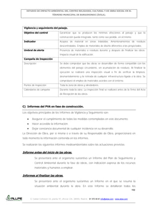 ESTUDIO DE IMPACTO AMBIENTAL DEL CENTRO RELIGIOSO, CULTURAL Y DE OBRA SOCIAL EN EL
TÉRMINO MUNICIPAL DE BURGOHONDO (ÁVILA).

Vigilancia y seguimiento del paisaje.
Objetivo del control

Garantizar que se producen las mínimas afecciones al paisaje y que la
construcción queda integrada, tanto como sea posible, en el mismo.

Indicador

Acopios de material en zonas indebidas. Amontonamientos de residuos
descontrolados. Empleo de materiales de diseño diferentes a los proyectados.

Umbral de alerta

Presencia de materiales o residuos durante y después de finalizar las obras.
Impacto visual de la edificación.

Campaña de Inspección
Descripción

Se debe comprobar que las obras se desarrollan de forma compatible con los
elementos del paisaje circundante, sin acumulación de residuos. Al finalizar la
ejecución se realizará una inspección visual a fin de verificar la limpieza,
desmantelamiento y la retirada de cualquier infraestructura ligada a la obra. Se
comprobará el empleo de materiales acordes con el entorno.

Puntos de inspección

Toda la zona de obras y alrededores.

Calendarios de campaña

Durante toda la obra. La inspección final se realizará antes de la firma del Acta
de Recepción de las obras

C) Informes del PVA en fase de construcción.
Los objetivos principales de los Informes de Vigilancia y Seguimiento son:
Asegurar el cumplimiento de todas las medidas contempladas en este documento.
Hacer accesible la información.
Dejar constancia documental de cualquier incidencia en su desarrollo.
La Dirección de Obra, por sí misma o a través de su Responsable de Obra, proporcionará en
todo momento la información contenida en los informes.
Se realizarán los siguientes informes medioambientales sobre las actuaciones previstas:

Informe antes del inicio de las obras.
Se presentará ante el organismo sustantivo un Informe del Plan de Seguimiento y
Control Ambiental durante la fase de obras, con indicación expresa de los recursos
materiales y humanos a emplear.

Informes al finalizar las obras.
Se presentará ante el organismo sustantivo un Informe en el que se resuma la
situación ambiental durante la obra. En este Informe se detallarán todos los
152

C/ Isabel Colbrand 10, planta 5ª, oficina 134, 28050, Madrid. 91 570 49 81 info@allpe.com - www.allpe.com

 