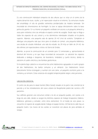 ESTUDIO DE IMPACTO AMBIENTAL DEL CENTRO RELIGIOSO, CULTURAL Y DE OBRA SOCIAL EN EL
TÉRMINO MUNICIPAL DE BURGOHONDO (ÁVILA).

Es una construcción individual compacta de dos alturas que se sitúa en el centro de la
espina dorsal de rocas, oculta, y sin repercusión visual en el entorno. Su estructura resulta
del ensamblaje in situ de grandes elementos prefabricados de madera laminada. Sin
necesidad de cimentaciones de hormigón, la casa se apoya directamente sobre la base
pétrea de granito. En su interior un pequeño vestíbulo con acceso a un pequeño almacén y
aseo para visitantes sirve de antesala al espacio central de acogida. Desde aquí se llega a
todos los espacios de uso común y a los dormitorios individuales situados en la planta
superior. Además, una pequeña sala de apenas 20 m2 sirve de oratorio. Completan el
albergue una pequeña sala que sirve para el estudio en común, una pequeña biblioteca,
una alcoba de estudio individual, una sala de estudio, de 29 m2y un taller de 24 m2, las
dos últimas con espectaculares vistas a la Sierra de Gredos.
Además, se prevé la construcción de un comedor para 12 comensales y, aprovechando el
desnivel del terreno y sin que haya necesidad de excavación, se ubicarán los espacios
dedicados a bodega o despensa, de lavandería, tendedero y cuarto técnico, donde se
ubicarán el cuadro eléctrico y las bombas geotérmicas.
En la planta bajo cubierta se encuentran las ocho habitaciones agrupadas en cuatro grupos
de dos habitaciones, los baños comunes y un almacén. Las habitaciones tienen
básicamente forma rectangular y cuentan con una cama, un pequeño escritorio junto a la
ventana y un armario. Estas estancias de acogida temporal podrán alojar a diez personas.

UBICACIÓN ORIENTAL
El centro de día para la salud mental (Obra Social) situado en la parte más oriental de la
parcela y en las inmediaciones del casco urbano de Burgohondo podrá dar servicio a 90
pacientes.
Sus edificios generan una estructura similar a la de un pequeño pueblo, con casitas a lo
largo de una calle, donde se acogen los distintos espacios de trabajo terapéutico (talleres,
biblioteca, gimnasio y comedor, entre otros elementos). En el medio de este paseo, se
encuentra el espacio de acogida donde trabaja el equipo técnico. Al final de la calle hay un
pequeño teatro. Los muros de las casitas se revestirán con placas de yeso pintadas al
temple.

C/ Isabel Colbrand 10, planta 5ª, oficina 134, 28050, Madrid. 91 570 49 81 info@allpe.com - www.allpe.com

13

 