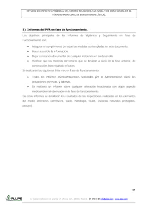 ESTUDIO DE IMPACTO AMBIENTAL DEL CENTRO RELIGIOSO, CULTURAL Y DE OBRA SOCIAL EN EL
TÉRMINO MUNICIPAL DE BURGOHONDO (ÁVILA).

B) Informes del PVA en fase de funcionamiento.
Los objetivos principales de los Informes de Vigilancia y Seguimiento en Fase de
Funcionamiento son:
Asegurar el cumplimiento de todas las medidas contempladas en este documento.
Hacer accesible la información.
Dejar constancia documental de cualquier incidencia en su desarrollo.
Verificar que las medidas correctoras que se llevaron a cabo en la fase anterior, de
construcción, han resultado eficaces.
Se realizarán los siguientes Informes en Fase de Funcionamiento:
Todos los informes medioambientales solicitados por la Administración sobre las
actuaciones previstas, y además,
Se realizará un informe sobre cualquier alteración relacionada con algún aspecto
medioambiental observado en la fase de funcionamiento.
En estos informes se detallarán los resultados de las inspecciones realizadas en los elementos
del medio anteriores (atmósfera, suelo, hidrología, fauna, espacios naturales protegidos,
paisaje).

157

C/ Isabel Colbrand 10, planta 5ª, oficina 134, 28050, Madrid. 91 570 49 81 info@allpe.com - www.allpe.com

 