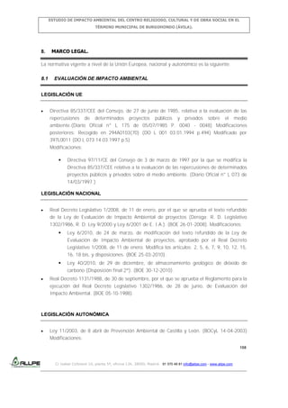 ESTUDIO DE IMPACTO AMBIENTAL DEL CENTRO RELIGIOSO, CULTURAL Y DE OBRA SOCIAL EN EL
TÉRMINO MUNICIPAL DE BURGOHONDO (ÁVILA).

8.

MARCO LEGAL.

La normativa vigente a nivel de la Unión Europea, nacional y autonómico es la siguiente:
8.1

EVALUACIÓN DE IMPACTO AMBIENTAL

LEGISLACIÓN UE
Directiva 85/337/CEE del Consejo, de 27 de junio de 1985, relativa a la evaluación de las
repercusiones de determinados proyectos públicos y privados sobre el medio
ambiente.(Diario Oficial n° L 175 de 05/07/1985 P. 0040 - 0048) Modificaciones
posteriores: Recogido en 294A0103(70) (DO L 001 03.01.1994 p.494) Modificado por
397L0011 (DO L 073 14.03.1997 p.5)
Modificaciones:


Directiva 97/11/CE del Consejo de 3 de marzo de 1997 por la que se modifica la
Directiva 85/337/CEE relativa a la evaluación de las repercusiones de determinados
proyectos públicos y privados sobre el medio ambiente. (Diario Oficial n° L 073 de
14/03/1997 )

LEGISLACIÓN NACIONAL
Real Decreto Legislativo 1/2008, de 11 de enero, por el que se aprueba el texto refundido
de la Ley de Evaluación de Impacto Ambiental de proyectos (Deroga: R. D. Legislativo
1302/1986, R. D. Ley 9/2000 y Ley 6/2001 de E. I.A.). (BOE 26-01-2008). Modificaciones:


Ley 6/2010, de 24 de marzo, de modificación del texto refundido de la Ley de
Evaluación de Impacto Ambiental de proyectos, aprobado por el Real Decreto
Legislativo 1/2008, de 11 de enero. Modifica los artículos: 2, 5, 6, 7, 9, 10, 12, 15,
16, 18 bis, y disposiciones. (BOE 25-03-2010).



Ley 40/2010, de 29 de diciembre, de almacenamiento geológico de dióxido de
carbono (Disposición final 2ª). (BOE 30-12-2010).

Real Decreto 1131/1988, de 30 de septiembre, por el que se aprueba el Reglamento para la
ejecución del Real Decreto Legislativo 1302/1986, de 28 de junio, de Evaluación del
Impacto Ambiental. (BOE 05-10-1988)

LEGISLACIÓN AUTONÓMICA
Ley 11/2003, de 8 abril de Prevención Ambiental de Castilla y León. (BOCyL 14-04-2003)
Modificaciones:
158

C/ Isabel Colbrand 10, planta 5ª, oficina 134, 28050, Madrid. 91 570 49 81 info@allpe.com - www.allpe.com

 