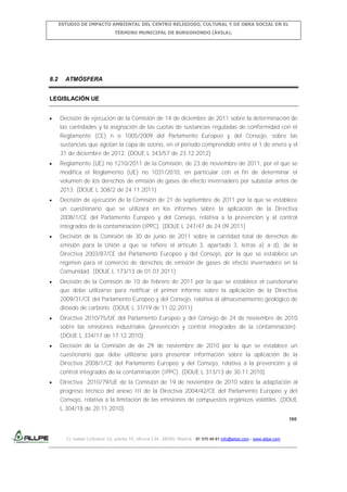 ESTUDIO DE IMPACTO AMBIENTAL DEL CENTRO RELIGIOSO, CULTURAL Y DE OBRA SOCIAL EN EL
TÉRMINO MUNICIPAL DE BURGOHONDO (ÁVILA).

8.2

ATMÓSFERA

LEGISLACIÓN UE
Decisión de ejecución de la Comisión de 14 de diciembre de 2011 sobre la determinación de
las cantidades y la asignación de las cuotas de sustancias reguladas de conformidad con el
Reglamento (CE) n o 1005/2009 del Parlamento Europeo y del Consejo, sobre las
sustancias que agotan la capa de ozono, en el período comprendido entre el 1 de enero y el
31 de diciembre de 2012. (DOUE L 343/57 de 23.12.2012)
Reglamento (UE) no 1210/2011 de la Comisión, de 23 de noviembre de 2011, por el que se
modifica el Reglamento (UE) no 1031/2010, en particular con el fin de determinar el
volumen de los derechos de emisión de gases de efecto invernadero por subastar antes de
2013. (DOUE L 308/2 de 24.11.2011)
Decisión de ejecución de la Comisión de 21 de septiembre de 2011 por la que se establece
un cuestionario que se utilizará en los informes sobre la aplicación de la Directiva
2008/1/CE del Parlamento Europeo y del Consejo, relativa a la prevención y al control
integrados de la contaminación (IPPC). (DOUE L 247/47 de 24.09.2011)
Decisión de la Comisión de 30 de junio de 2011 sobre la cantidad total de derechos de
emisión para la Unión a que se refiere el artículo 3, apartado 3, letras a) a d), de la
Directiva 2003/87/CE del Parlamento Europeo y del Consejo, por la que se establece un
régimen para el comercio de derechos de emisión de gases de efecto invernadero en la
Comunidad. (DOUE L 173/13 de 01.07.2011)
Decisión de la Comisión de 10 de febrero de 2011 por la que se establece el cuestionario
que debe utilizarse para notificar el primer informe sobre la aplicación de la Directiva
2009/31/CE del Parlamento Europeo y del Consejo, relativa al almacenamiento geológico de
dióxido de carbono. (DOUE L 37/19 de 11.02.2011)
Directiva 2010/75/UE del Parlamento Europeo y del Consejo de 24 de noviembre de 2010
sobre las emisiones industriales (prevención y control integrados de la contaminación).
(DOUE L 334/17 de 17.12.2010)
Decisión de la Comisión de de 29 de noviembre de 2010 por la que se establece un
cuestionario que debe utilizarse para presentar información sobre la aplicación de la
Directiva 2008/1/CE del Parlamento Europeo y del Consejo, relativa a la prevención y al
control integrados de la contaminación (IPPC). (DOUE L 313/13 de 30.11.2010)
Directiva 2010/79/UE de la Comisión de 19 de noviembre de 2010 sobre la adaptación al
progreso técnico del anexo III de la Directiva 2004/42/CE del Parlamento Europeo y del
Consejo, relativa a la limitación de las emisiones de compuestos orgánicos volátiles. (DOUE
L 304/18 de 20.11.2010)
160

C/ Isabel Colbrand 10, planta 5ª, oficina 134, 28050, Madrid. 91 570 49 81 info@allpe.com - www.allpe.com

 
