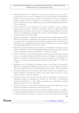 ESTUDIO DE IMPACTO AMBIENTAL DEL CENTRO RELIGIOSO, CULTURAL Y DE OBRA SOCIAL EN EL
TÉRMINO MUNICIPAL DE BURGOHONDO (ÁVILA).

Decisión 2005/381/CE de la Comisión de 4 de mayo de 2005, por la que se crea un
cuestionario para informar sobre la ampliación de la Directiva 2003/87/CE del Parlamento
Europeo y del Consejo, por la que se establece un régimen para el comercio de derechos de
emisión de gases de efecto invernadero en la Comunidad y por la que se modifica la
Directiva 96/61/CE del Consejo. (DIARIO OFICIAL DE LA UNION EUROPEA (SERIE L) Núm.
126 de 19/05/2005)
Directiva 2005/21/CE DE LA Comisión de 7 de marzo de 2005 por la que se adapta al
progreso técnico la Directiva 72/306/CEE del Consejo, relativa a la aproximación de las
legislaciones de los Estados miembros sobre las medidas que deben adoptarse contra las
emisiones de contaminantes procedentes de los motores diesel destinados a la propulsión
de vehículos (DOCE L61/25 08-03-2005)
Decisión de la Comisión de 10 de febrero de 2005 por la que se establecen disposiciones de
aplicación de la Decisión nº 280/2004/CE del Parlamento Europeo y del Consejo, relativa a
un mecanismo para el seguimiento de las emisiones de gases de efecto invernadero en la
Comunidad y para la aplicación del Protocolo de Kioto [notificada con el número C(2005)
247] (2005/166/CE) (DOCE nº L 55/57, 01-03-2005)
Reglamento (CE) No 2077/2004 de la Comisión de 3 de diciembre de 2004 por el que se
modifica el Reglamento (CE) nº 2037/2000 del Parlamento Europeo y del Consejo, sobre las
sustancias que agotan la capa de ozono (DOCE nº L 359/28, 04-12-2004)
Directiva 2004/101/CE del Parlamento Europeo y del Consejo de 27 de Octubre de 2004,
por la que se modifica la Directiva 2003/87/CE, por la que se establece un régimen para el
comercio de derechos de emisión de gases de efecto invernadero en la Comunidad, con
respecto a los mecanismos de proyectos del Protocolo de Kyoto. (DOCE nº L 338/18, 1311-2004)
Reglamento (CE) Nº 850/2004 del Parlamento Europeo y del Consejo de 29 de abril de
2004 sobre contaminantes orgánicos persistentes y por el que se modifica la Directiva
79/117/CE. (DIARIO OFICIAL DE LA UNION EUROPEA (SERIE L) Núm. 158 de 30/04/2004)
Decisión de la Comisión de 19 de marzo de 2004 relativa a las directrices de aplicación de la
Directiva 2002/3/CE del Parlamento Europeo y del Consejo relativa al ozono en el aire
ambiente. (DOCE nº L 87/50 25.03.2004)
Decisión del Consejo de 19 de febrero de 2004 relativa a la celebración, en nombre de la
Comunidad Europea, del Protocolo del Convenio de 1979 sobre la contaminación
atmosférica transfronteriza a gran distancia provocada por contaminantes orgánicos
persistentes (DOCE nº L 81/35, 19.03.2004)
Protocolo del Convenio de 1979 sobre la contaminación atmosférica transfronteriza a gran
distancia provocada por contaminantes orgánicos persistentes.
Decisión de la Comisión [C(2004) 130] de 20 de febrero de 2004 por la que se establecen
las medidas para la presentación de información sobre los planes o programas previstos en
la Directiva 96/62/CE del Consejo en relación con los valores límite de determinados
164

C/ Isabel Colbrand 10, planta 5ª, oficina 134, 28050, Madrid. 91 570 49 81 info@allpe.com - www.allpe.com

 