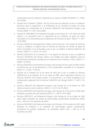 ESTUDIO DE IMPACTO AMBIENTAL DEL CENTRO RELIGIOSO, CULTURAL Y DE OBRA SOCIAL EN EL
TÉRMINO MUNICIPAL DE BURGOHONDO (ÁVILA).

contaminantes del aire ambiente [notificada con el número C(2004) 491](DOCE nº L 78/56,
16.03.2004)
Decisión de la Comisión [C(2004) 130] de 29 de enero de 2004 por la que se establecen
directrices para el seguimiento y la notificación de las emisiones de gases de efecto
invernadero de conformidad con la Directiva 2003/87/CE del Parlamento Europeo y del
Consejo (DOCE nº L 59/1, 26.02.2004)
Decisión Nº 280/2004/CE del Parlamento Europeo y del Consejo de 11 de febrero de 2004
relativa a un mecanismo para el seguimiento de las emisiones de gases de efecto
invernadero en la Comunidad y para la aplicación del Protocolo de Kyoto. (DOCE nº L 49/1,
19.02.2004)
Directiva 2003/87/CE del parlamento europeo y del consejo de 13 de octubre de 2003 por
la que se establece un régimen para el comercio de derechos de emisión de gases de
efecto invernadero en la Comunidad y por la que se modifica la Directiva 96/61/CE del
Consejo. (DOCE nº L 275/32, 25-10-03)
Directiva 2003/76/CE de la comisión de 11 de agosto de 2003 por la que se modifica la
Directiva 70/220/CEE del Consejo relativa a las medidas que deben adoptarse contra la
contaminación atmosférica causada por las emisiones de los vehículos a motor. (DOCE nº L
206/29, 15-08-03)
Directiva 2003/30/CE del Parlamento Europeo y del Consejo de 8 de mayo de 2003 relativa
al fomento del uso de biocarburantes u otros combustibles renovables en el transporte.
(DOCE nº L 123/42, 17-05-03)
Decisión de la Comisión de 26 de marzo de 2003 por la que se modifica la Decisión
1999/391/CE de la Comisión, de 31 de mayo de 1999, sobre cuestionario referente a la
Directiva 96/61/CE del Consejo relativa a la prevención y al control integrados de la
contaminación (aplicación de la Directiva 91/692/CEE del Consejo) (DOCE nº L89/17, 0904-03)
Directiva 2002/3/CE del Parlamento Europeo y del Consejo de 12 de febrero de 2002
relativa al ozono el al aire ambiente. (DOCE nº L 67/14, de 9.3.2002)
Directiva 2002/49/CE del Parlamento Europeo y del Consejo de 25 de junio de 2002 sobre
evaluación y gestión del ruido ambiental (DOCE nº L 189/12 18.07.2002)
Directiva 2001/81/CE, del Parlamento Europeo y del Consejo de 23 de octubre de 2001
sobre techos nacionales de emisión de determinados contaminantes atmosféricos (DOCE
núm. L 309, de 27 de noviembre de 2001)
Directiva 2001/80/CE del Parlamento Europeo y del Consejo, 23 de octubre de 2001 sobre
limitación de emisiones a la atmósfera de determinados agentes contaminantes
procedentes de grandes instalaciones de combustión (DOCE núm. L 309, de 27 de
noviembre de 2001)

165

C/ Isabel Colbrand 10, planta 5ª, oficina 134, 28050, Madrid. 91 570 49 81 info@allpe.com - www.allpe.com

 