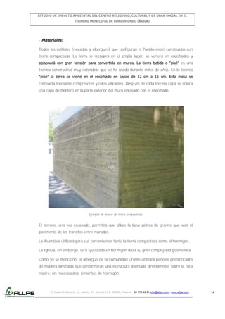 ESTUDIO DE IMPACTO AMBIENTAL DEL CENTRO RELIGIOSO, CULTURAL Y DE OBRA SOCIAL EN EL
TÉRMINO MUNICIPAL DE BURGOHONDO (ÁVILA).

- Materiales:
Todos los edificios (moradas y albergues) que configuran el Pueblo están construidos con
tierra compactada. La tierra se recogerá en el propio lugar, se verterá en encofrados y
apisonará con gran tensión para convertirla en muros. La tierra batida o “pisé” es una
técnica constructiva muy extendida que se ha usado durante miles de años. En la técnica
“pisé” la tierra se vierte en el encofrado en capas de 12 cm a 15 cm. Esta masa se
compacta mediante compresores y rulos vibrantes. Después de cada tercera capa se coloca
una capa de mortero en la parte exterior del muro enrasado con el encofrado.

Ejemplo de muros de tierra compactada.

El terreno, una vez excavado, permitirá que aflore la base pétrea de granito que será el
pavimento de los tránsitos entre moradas.
La Asamblea utilizará para sus cerramientos tanto la tierra compactada como el hormigón.
La Iglesia, sin embargo, será ejecutada en hormigón dada su gran complejidad geométrica.
Como ya se mencionó, el albergue de la Comunidad Orante utilizará paneles prefabricados
de madera laminada que conformarán una estructura asentada directamente sobre la roca
madre, sin necesidad de cimientos de hormigón.

C/ Isabel Colbrand 10, planta 5ª, oficina 134, 28050, Madrid. 91 570 49 81 info@allpe.com - www.allpe.com

14

 