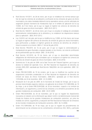 ESTUDIO DE IMPACTO AMBIENTAL DEL CENTRO RELIGIOSO, CULTURAL Y DE OBRA SOCIAL EN EL
TÉRMINO MUNICIPAL DE BURGOHONDO (ÁVILA).

Real Decreto 101/2011, de 28 de enero, por el que se establecen las normas básicas que
han de regir los sistemas de acreditación y verificación de las emisiones de gases de efecto
invernadero y los datos toneladas-kilómetro de los operadores aéreos y de las solicitudes de
asignación gratuita transitoria de instalaciones fijas en el ámbito de aplicación de la Ley
1/2005, de 9 de marzo, por la que se regula el régimen de comercio de derechos de
emisión de gases de efecto invernadero. (BOE 29-01-2011)
Real Decreto 100/2011, de 28 de enero, por el que se actualiza el catálogo de actividades
potencialmente contaminadoras de la atmósfera y se establecen las disposiciones básicas
para su aplicación. (BOE 29-01-2011)
Ley 13/2010, de 5 de julio, por la que se modifica la Ley 1/2005, de 9 de marzo, por la que
se regula el régimen del comercio de derechos de emisión de gases de efecto invernadero,
para perfeccionar y ampliar el régimen general de comercio de derechos de emisión e
incluir la aviación en el mismo. (BOE nº 163 de 06 julio 2010)
Real Decreto 795/2010, de 16 de junio, por el que se regula la comercialización y
manipulación de gases fluorados y equipos basados en los mismos, así como la certificación
de los profesionales que los utilizan. (BOE 25-06-2010)
Real Decreto 341/2010, de 19 de marzo, por el que se desarrollan determinadas
obligaciones de información para actividades que se incorporan al régimen de comercio de
derechos de emisión de gases de efecto invernadero. (BOE 23-03-2010)
Sentencia de 15 de julio de 2009, de la Sala Tercera del Tribunal Supremo, por la que se
declara la nulidad del apartado 4.A.a. del Plan Nacional de Asignación de derechos de
emisión 2005-2007, aprobado por Real Decreto 1866/2004, de 6 de septiembre. (BOE 0211-2009)
Orden PRE/2827/2009, de 19 de octubre, por la que se modifican las cuantías de las
asignaciones sectoriales establecidas en el Plan Nacional de Asignación de Derechos de
Emisión de Gases de Efecto Invernadero, 2008-2012, aprobado por el Real Decreto
1370/2006, de 24 de noviembre. (BOE 23-10-2009)
Resolución de 8 de julio de 2009, de la Secretaría de Estado de Energía, por la que se
precisan determinados aspectos relativos a la aplicación de la Orden ITC/1389/2008, de 19
de mayo, y de la Orden PRE/3539/2008, de 28 de noviembre, respecto a la remisión de
información y al seguimiento y control de las emisiones a la atmósfera procedentes de las
grandes instalaciones de combustión. (BOE 30-07-2009)
Orden PRE/3539/2008, de 28 de noviembre, por la que se regulan las disposiciones
necesarias en relación con la información que deben remitir a la Administración General del
Estado los titulares de las grandes instalaciones de combustión existentes, así como las
medidas de control, seguimiento y evaluación del Plan Nacional de Reducción de Emisiones
de las Grandes Instalaciones de Combustión existentes. (BOE 06-12-2008)
Orden ITC/1389/2008, de 19 de mayo, por la que se regulan los procedimientos de
determinación de las emisiones de los contaminantes atmosféricos SO2, NOX y, partículas
168

C/ Isabel Colbrand 10, planta 5ª, oficina 134, 28050, Madrid. 91 570 49 81 info@allpe.com - www.allpe.com

 