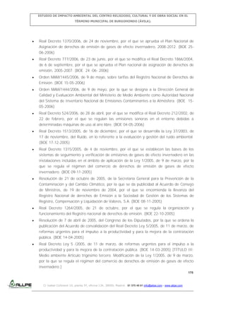 ESTUDIO DE IMPACTO AMBIENTAL DEL CENTRO RELIGIOSO, CULTURAL Y DE OBRA SOCIAL EN EL
TÉRMINO MUNICIPAL DE BURGOHONDO (ÁVILA).

Real Decreto 1370/2006, de 24 de noviembre, por el que se aprueba el Plan Nacional de
Asignación de derechos de emisión de gases de efecto invernadero, 2008-2012. (BOE 2506-2006)
Real Decreto 777/2006, de 23 de junio, por el que se modifica el Real Decreto 1866/2004,
de 6 de septiembre, por el que se aprueba el Plan nacional de asignación de derechos de
emisión, 2005-2007. (BOE 24 -06- 2006)
Orden MAM/1445/2006, de 9 de mayo, sobre tarifas del Registro Nacional de Derechos de
Emisión. (BOE 15-05-2006)
Orden MAM/1444/2006, de 9 de mayo, por la que se designa a la Dirección General de
Calidad y Evaluación Ambiental del Ministerio de Medio Ambiente como Autoridad Nacional
del Sistema de Inventario Nacional de Emisiones Contaminantes a la Atmósfera. (BOE 1505-2006)
Real Decreto 524/2006, de 28 de abril, por el que se modifica el Real Decreto 212/2002, de
22 de febrero, por el que se regulan las emisiones sonoras en el entorno debidas a
determinadas máquinas de uso al aire libre. (BOE 04-05-2006)
Real Decreto 1513/2005, de 16 de diciembre, por el que se desarrolla la Ley 37/2003, de
17 de noviembre, del Ruido, en lo referente a la evaluación y gestión del ruido ambiental.
(BOE 17-12-2005)
Real Decreto 1315/2005, de 4 de noviembre, por el que se establecen las bases de los
sistemas de seguimiento y verificación de emisiones de gases de efecto invernadero en las
instalaciones incluidas en el ámbito de aplicación de la Ley 1/2005, de 9 de marzo, por la
que se regula el régimen del comercio de derechos de emisión de gases de efecto
invernadero. (BOE 09-11-2005)
Resolución de 21 de octubre de 2005, de la Secretaría General para la Prevención de la
Contaminación y del Cambio Climático, por la que se da publicidad al Acuerdo de Consejo
de Ministros, de 19 de noviembre de 2004, por el que se encomienda la llevanza del
Registro Nacional de derechos de Emisión a la Sociedad de Gestión de los Sistemas de
Registro, Compensación y Liquidación de Valores, S.A. (BOE 08-11-2005)
Real Decreto 1264/2005, de 21 de octubre, por el que se regula la organización y
funcionamiento del Registro nacional de derechos de emisión. (BOE 22-10-2005)
Resolución de 7 de abril de 2005, del Congreso de los Diputados, por la que se ordena la
publicación del Acuerdo de convalidación del Real Decreto Ley 5/2005, de 11 de marzo, de
reformas urgentes para el impulso a la productividad y para la mejora de la contratación
pública. (BOE 14-04-2005)
Real Decreto Ley 5 /2005, de 11 de marzo, de reformas urgentes para el impulso a la
productividad y para la mejora de la contratación pública. (BOE 14-03-2005) [TÍTULO III:
Medio ambiente Artículo trigésimo tercero. Modificación de la Ley 1/2005, de 9 de marzo,
por la que se regula el régimen del comercio de derechos de emisión de gases de efecto
invernadero.]
170

C/ Isabel Colbrand 10, planta 5ª, oficina 134, 28050, Madrid. 91 570 49 81 info@allpe.com - www.allpe.com

 