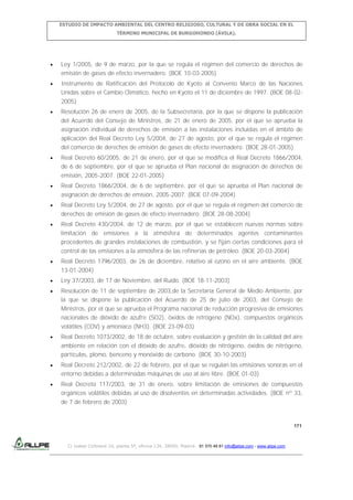 ESTUDIO DE IMPACTO AMBIENTAL DEL CENTRO RELIGIOSO, CULTURAL Y DE OBRA SOCIAL EN EL
TÉRMINO MUNICIPAL DE BURGOHONDO (ÁVILA).

Ley 1/2005, de 9 de marzo, por la que se regula el régimen del comercio de derechos de
emisión de gases de efecto invernadero. (BOE 10-03-2005)
Instrumento de Ratificación del Protocolo de Kyoto al Convenio Marco de las Naciones
Unidas sobre el Cambio Climático, hecho en Kyoto el 11 de diciembre de 1997. (BOE 08-022005)
Resolución 26 de enero de 2005, de la Subsecretaría, por la que se dispone la publicación
del Acuerdo del Consejo de Ministros, de 21 de enero de 2005, por el que se aprueba la
asignación individual de derechos de emisión a las instalaciones incluidas en el ámbito de
aplicación del Real Decreto Ley 5/2004, de 27 de agosto, por el que se regula el régimen
del comercio de derechos de emisión de gases de efecto invernadero. (BOE 28-01-2005)
Real Decreto 60/2005, de 21 de enero, por el que se modifica el Real Decreto 1866/2004,
de 6 de septiembre, por el que se aprueba el Plan nacional de asignación de derechos de
emisión, 2005-2007. (BOE 22-01-2005)
Real Decreto 1866/2004, de 6 de septiembre, por el que se aprueba el Plan nacional de
asignación de derechos de emisión, 2005-2007. (BOE 07-09-2004).
Real Decreto Ley 5/2004, de 27 de agosto, por el que se regula el régimen del comercio de
derechos de emisión de gases de efecto invernadero. (BOE 28-08-2004)
Real Decreto 430/2004, de 12 de marzo, por el que se establecen nuevas normas sobre
limitación de emisiones a la atmósfera de determinados agentes contaminantes
procedentes de grandes instalaciones de combustión, y se fijan ciertas condiciones para el
control de las emisiones a la atmósfera de las refinerías de petróleo. (BOE 20-03-2004)
Real Decreto 1796/2003, de 26 de diciembre, relativo al ozono en el aire ambiente. (BOE
13-01-2004)
Ley 37/2003, de 17 de Noviembre, del Ruido. (BOE 18-11-2003)
Resolución de 11 de septiembre de 2003,de la Secretaría General de Medio Ambiente, por
la que se dispone la publicación del Acuerdo de 25 de julio de 2003, del Consejo de
Ministros, por el que se aprueba el Programa nacional de reducción progresiva de emisiones
nacionales de dióxido de azufre (SO2), óxidos de nitrógeno (NOx), compuestos orgánicos
volátiles (COV) y amoniaco (NH3). (BOE 23-09-03)
Real Decreto 1073/2002, de 18 de octubre, sobre evaluación y gestión de la calidad del aire
ambiente en relación con el dióxido de azufre, dióxido de nitrógeno, óxidos de nitrógeno,
partículas, plomo, benceno y monóxido de carbono. (BOE 30-10-2003)
Real Decreto 212/2002, de 22 de febrero, por el que se regulan las emisiones sonoras en el
entorno debidas a determinadas máquinas de uso al aire libre. (BOE 01-03)
Real Decreto 117/2003, de 31 de enero, sobre limitación de emisiones de compuestos
orgánicos volátiles debidas al uso de disolventes en determinadas actividades. (BOE nº 33,
de 7 de febrero de 2003)

171

C/ Isabel Colbrand 10, planta 5ª, oficina 134, 28050, Madrid. 91 570 49 81 info@allpe.com - www.allpe.com

 