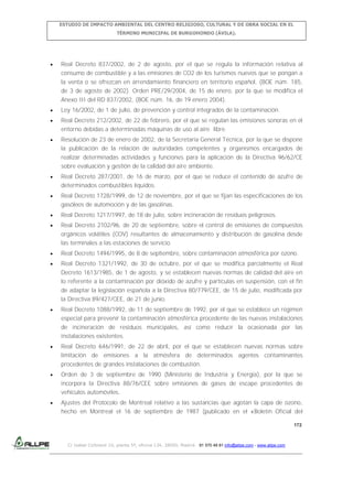 ESTUDIO DE IMPACTO AMBIENTAL DEL CENTRO RELIGIOSO, CULTURAL Y DE OBRA SOCIAL EN EL
TÉRMINO MUNICIPAL DE BURGOHONDO (ÁVILA).

Real Decreto 837/2002, de 2 de agosto, por el que se regula la información relativa al
consumo de combustible y a las emisiones de CO2 de los turismos nuevos que se pongan a
la venta o se ofrezcan en arrendamiento financiero en territorio español, (BOE núm. 185,
de 3 de agosto de 2002). Orden PRE/29/2004, de 15 de enero, por la que se modifica el
Anexo III del RD 837/2002, (BOE núm. 16, de 19 enero 2004).
Ley 16/2002, de 1 de julio, de prevención y control integrados de la contaminación.
Real Decreto 212/2002, de 22 de febrero, por el que se regulan las emisiones sonoras en el
entorno debidas a determinadas máquinas de uso al aire libre.
Resolución de 23 de enero de 2002, de la Secretaría General Técnica, por la que se dispone
la publicación de la relación de autoridades competentes y organismos encargados de
realizar determinadas actividades y funciones para la aplicación de la Directiva 96/62/CE
sobre evaluación y gestión de la calidad del aire ambiente.
Real Decreto 287/2001, de 16 de marzo, por el que se reduce el contenido de azufre de
determinados combustibles líquidos.
Real Decreto 1728/1999, de 12 de noviembre, por el que se fijan las especificaciones de los
gasóleos de automoción y de las gasolinas.
Real Decreto 1217/1997, de 18 de julio, sobre incineración de residuos peligrosos.
Real Decreto 2102/96, de 20 de septiembre, sobre el control de emisiones de compuestos
orgánicos volátiles (COV) resultantes de almacenamiento y distribución de gasolina desde
las terminales a las estaciones de servicio.
Real Decreto 1494/1995, de 8 de septiembre, sobre contaminación atmosférica por ozono.
Real Decreto 1321/1992, de 30 de octubre, por el que se modifica parcialmente el Real
Decreto 1613/1985, de 1 de agosto, y se establecen nuevas normas de calidad del aire en
lo referente a la contaminación por dióxido de azufre y partículas en suspensión, con el fin
de adaptar la legislación española a la Directiva 80/779/CEE, de 15 de julio, modificada por
la Directiva 89/427/CEE, de 21 de junio.
Real Decreto 1088/1992, de 11 de septiembre de 1992, por el que se establece un régimen
especial para prevenir la contaminación atmosférica procedente de las nuevas instalaciones
de incineración de residuos municipales, así como reducir la ocasionada por las
instalaciones existentes.
Real Decreto 646/1991, de 22 de abril, por el que se establecen nuevas normas sobre
limitación de emisiones a la atmósfera de determinados agentes contaminantes
procedentes de grandes instalaciones de combustión.
Orden de 3 de septiembre de 1990 (Ministerio de Industria y Energía), por la que se
incorpora la Directiva 88/76/CEE sobre emisiones de gases de escape procedentes de
vehículos automóviles.
Ajustes del Protocolo de Montreal relativo a las sustancias que agotan la capa de ozono,
hecho en Montreal el 16 de septiembre de 1987 (publicado en el «Boletín Oficial del
172

C/ Isabel Colbrand 10, planta 5ª, oficina 134, 28050, Madrid. 91 570 49 81 info@allpe.com - www.allpe.com

 