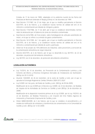 ESTUDIO DE IMPACTO AMBIENTAL DEL CENTRO RELIGIOSO, CULTURAL Y DE OBRA SOCIAL EN EL
TÉRMINO MUNICIPAL DE BURGOHONDO (ÁVILA).

Estado» de 17 de marzo de 1989), adoptados en la undécima reunión de las Partes del
Protocolo de Montreal celebrada en Beijing (China) el 3 de diciembre de 1999.
Real Decreto 717/1987, de 27 de mayo, por el que se modifica parcialmente el Decreto
833/1975, de 6 de febrero, y se establecen nuevas normas de calidad del aire en lo
referente a contaminación por dióxido de nitrógeno y plomo.
Real Decreto 1154/1986, de 11 de abril, por el que se establecen determinadas normas
sobre la declaración por el Gobierno de zonas de atmósfera contaminada.
Real Decreto 2616/1985, de 9 de octubre, sobre homologación de vehículos automóviles de
motor, en lo que se refiere a su emisión de gases contaminantes.
Real Decreto 1613/1985, de 1 de agosto, por el que se modifica parcialmente el Decreto
833/1975, de 6 de febrero, y se establecen nuevas normas de calidad del aire en lo
referente a contaminación por dióxido de azufre y partículas.
Orden de 18 de octubre de 1976 (Ministerio de Industria), sobre prevención y corrección de
la contaminación atmosférica de origen industrial.
Decreto 833/1975, de 6 de febrero, por el que se desarrolla la Ley 38/1972, de 22 de
diciembre, de protección del ambiente atmosférico.
Ley 38/1972, de 22 de diciembre, de protección del ambiente atmosférico.

LEGISLACIÓN AUTONÓMICA
Ley 15/2010, de 10 de diciembre, de Prevención de la Contaminación Lumínica y del
Fomento del Ahorro y Eficiencia Energéticos Derivados de Instalaciones de Iluminación.
(BOCyL de 20-12-2010)
Acuerdo 128/2009, de 26 de noviembre, de la Junta de Castilla y León, por el que se
aprueba la Estrategia Regional de Cambio Climático 2009-2012-2020.
Ley 5/2009, de 4 de junio, del Ruido de Castilla y León. (BOCyL de 09-06-2009)
Modificación de la Ley 5/2009 por el Decreto-Ley 3/2009, de 23 de diciembre, de Medidas
de Impulso de las Actividades de Servicios en Castilla y León (BOCyL 26 de diciembre de
2009)
Modificación de la disposición transitoria primera de la Ley 5/2009 por la Ley 19/2010, de
22 de diciembre, de Medidas Financieras y de Creación del Ente Público Agencia de
Innovación y Financiación Empresarial de Castilla y León
Orden MAM/248/2009, de 3 de febrero, por la que se establece el procedimiento y el
modelo de notificación de emisiones y transferencias de contaminantes en la Comunidad de
Castilla y León. (BOCyL de 12-02-2009)

173

C/ Isabel Colbrand 10, planta 5ª, oficina 134, 28050, Madrid. 91 570 49 81 info@allpe.com - www.allpe.com

 