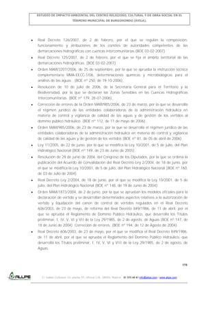 ESTUDIO DE IMPACTO AMBIENTAL DEL CENTRO RELIGIOSO, CULTURAL Y DE OBRA SOCIAL EN EL
TÉRMINO MUNICIPAL DE BURGOHONDO (ÁVILA).

Real Decreto 126/2007, de 2 de febrero, por el que se regulan la composición,
funcionamiento y atribuciones de los comités de autoridades competentes de las
demarcaciones hidrográficas con cuencas intercomunitarias.(BOE 03-02-2007)
Real Decreto 125/2007, de 2 de febrero, por el que se fija el ámbito territorial de las
demarcaciones hidrográficas. (BOE 03-02-2007).
Orden MAM/3207/2006, de 25 de septiembre, por la que se aprueba la instrucción técnica
complementaria MMA-EECC-1/06, determinaciones químicas y microbiológicas para el
análisis de las aguas. (BOE nº 250, de 19-10-2006).
Resolución de 10 de julio de 2006, de la Secretaría General para el Territorio y la
Biodiversidad, por la que se declaran las Zonas Sensibles en las Cuencas Hidrográficas
Intercomunitarias. (BOE nº 179, 28-07-2006).
Corrección de errores de la Orden MAM/985/2006, de 23 de marzo, por la que se desarrolla
el régimen jurídico de las entidades colaboradoras de la administración hidráulica en
materia de control y vigilancia de calidad de las aguas y de gestión de los vertidos al
dominio público hidráulico. (BOE nº 112, de 11 de mayo de 2006).
Orden MAM/985/2006, de 23 de marzo, por la que se desarrolla el régimen jurídico de las
entidades colaboradoras de la administración hidráulica en materia de control y vigilancia
de calidad de las aguas y de gestión de los vertidos (BOE nº 81, de 05 de abril de 2006).
Ley 11/2005, de 22 de junio, por la que se modifica la Ley 10/2001, de 5 de julio, del Plan
Hidrológico Nacional (BOE nº 149, de 23 de Junio de 2005).
Resolución de 29 de junio de 2004, del Congreso de los Diputados, por la que se ordena la
publicación del Acuerdo de Convalidación del Real Decreto-Ley 2/2004, de 18 de junio, por
el que se modifica la Ley 10/2001, de 5 de julio, del Plan Hidrológico Nacional (BOE nº 160,
de 03 de Julio de 2004).
Real Decreto Ley 2/2004, de 18 de junio, por el que se modifica la Ley 10/2001, de 5 de
julio, del Plan Hidrológico Nacional (BOE nº 148, de 19 de Junio de 2004).
Orden MAM/1873/2004, de 2 de junio, por la que se aprueban los modelos oficiales para la
declaración de vertido y se desarrollan determinados aspectos relativos a la autorización de
vertido y liquidación del canon de control de vertidos regulados en el Real Decreto
606/2003, de 23 de mayo, de reforma del Real Decreto 849/1986, de 11 de abril, por el
que se aprueba el Reglamento de Dominio Público Hidráulico, que desarrolla los Títulos
preliminar, I, IV, V, VI y VII de la Ley 29/1985, de 2 de agosto, de Aguas (BOE nº 147, de
18 de Junio de 2004). Corrección de errores: (BOE nº 194, de 12 de Agosto de 2004).
Real Decreto 606/2003, de 23 de mayo, por el que se modifica el Real Decreto 849/1986,
de 11 de abril, por el que se aprueba el Reglamento del Dominio Público Hidráulico, que
desarrolla los Títulos preliminar, I, IV, V, VI y VIII de la Ley 29/1985, de 2 de agosto, de
Aguas.

176

C/ Isabel Colbrand 10, planta 5ª, oficina 134, 28050, Madrid. 91 570 49 81 info@allpe.com - www.allpe.com

 