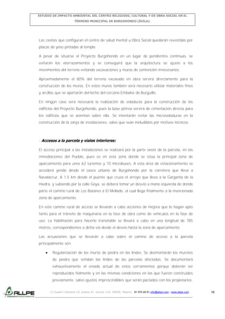 ESTUDIO DE IMPACTO AMBIENTAL DEL CENTRO RELIGIOSO, CULTURAL Y DE OBRA SOCIAL EN EL
TÉRMINO MUNICIPAL DE BURGOHONDO (ÁVILA).

Las casitas que configuran el centro de salud mental u Obra Social quedarán revestidas por
placas de yeso pintadas al temple.
A pesar de situarse el Proyecto Burgohondo en un lugar de pendientes continuas, se
evitarán los aterrazamientos y se conseguirá que la arquitectura se ajuste a los
movimientos del terreno evitando excavaciones y muros de contención innecesarios.
Aproximadamente el 80% del terreno excavado en obra servirá directamente para la
construcción de los muros. En estos muros también será necesario utilizar materiales finos
y arcillas que se aportarán del lecho del cercano Embalse de Burguillo.
En ningún caso será necesaria la realización de voladuras para la construcción de los
edificios del Proyecto Burgohondo, pues la base pétrea servirá de cimentación directa para
los edificios que se asientan sobre ella. Se intentarán evitar las microvoladuras en la
construcción de la zanja de instalaciones, salvo que sean ineludibles por motivos técnicos.

- Accesos a la parcela y viales interiores:
El acceso principal a las instalaciones se realizará por la parte oeste de la parcela, en las
inmediaciones del Pueblo, pues es en esta zona donde se sitúa la principal zona de
aparcamiento para unos 63 turismos y 10 microbuses. A esta área de estacionamiento se
accederá yendo desde el casco urbano de Burgohondo por la carretera que lleva a
Navalacruz. A 1,5 km desde el puente que cruza el arroyo que lleva a la Garganta de la
Hiedra, y subiendo por la calle Goya, se deberá tomar un desvío a mano izquierda de donde
parte el camino rural de Los Batanes a El Mellado, el cual llega finalmente a la mencionada
zona de aparcamiento.
En este camino rural de acceso se llevarán a cabo acciones de mejora que lo hagan apto
tanto para el tránsito de maquinaría en la fase de obra como de vehículos en la fase de
uso. La habilitación para hacerlo transitable se llevará a cabo en una longitud de 785
metros, correspondientes a dicha vía desde el desvío hasta la zona de aparcamiento.
Las actuaciones que se llevarán a cabo sobre el camino de acceso a la parcela
principalmente son:
Regularización de los muros de piedra en las lindes. Se desmontarán los muretes
de piedra que señalan las lindes de las parcelas afectadas. Se documentará
exhaustivamente el estado actual de estos cerramientos porque deberán ser
reproducidos fielmente y en las mismas condiciones en las que fueron construidos
previamente, salvo ajustes imprescindibles que serán pactados con los propietarios.
C/ Isabel Colbrand 10, planta 5ª, oficina 134, 28050, Madrid. 91 570 49 81 info@allpe.com - www.allpe.com

15

 