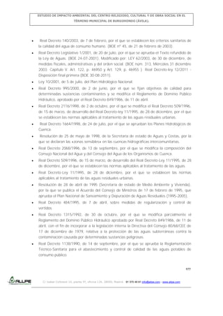 ESTUDIO DE IMPACTO AMBIENTAL DEL CENTRO RELIGIOSO, CULTURAL Y DE OBRA SOCIAL EN EL
TÉRMINO MUNICIPAL DE BURGOHONDO (ÁVILA).

Real Decreto 140/2003, de 7 de febrero, por el que se establecen los criterios sanitarios de
la calidad del agua de consumo humano. (BOE nº 45, de 21 de febrero de 2003).
Real Decreto Legislativo 1/2001, de 20 de julio, por el que se aprueba el Texto refundido de
la Ley de Aguas. (BOE 24-07-2001). Modificado por: LEY 62/2003, de 30 de diciembre, de
medidas fiscales, administrativas y del orden social. (BOE núm. 313, Miércoles 31 diciembre
2003: Capítulo V. Art. 122, p. 46950 y Art. 129, p. 46955 ). Real Decreto-ley 12/2011 Disposición final primera (BOE 30-08-2011).
Ley 10/2001, de 5 de julio, del Plan Hidrológico Nacional.
Real Decreto 995/2000, de 2 de junio, por el que se fijan objetivos de calidad para
determinadas sustancias contaminantes y se modifica el Reglamento de Dominio Público
Hidráulico, aprobado por el Real Decreto 849/1986, de 11 de abril.
Real Decreto 2116/1998, de 2 de octubre, por el que se modifica el Real Decreto 509/1996,
de 15 de marzo, de desarrollo del Real Decreto-ley 11/1995, de 28 de diciembre, por el que
se establecen las normas aplicables al tratamiento de las aguas residuales urbanas.
Real Decreto 1664/1998, de 24 de julio, por el que se aprueban los Planes Hidrológicos de
Cuenca.
Resolución de 25 de mayo de 1998, de la Secretaría de estado de Aguas y Costas, por la
que se declaran las «zonas sensibles» en las cuencas hidrográficas intercomunitarias.
Real Decreto 2068/1996, de 13 de septiembre, por el que se modifica la composición del
Consejo Nacional del Agua y del Consejo del Agua de los Organismos de Cuenca.
Real Decreto 509/1996, de 15 de marzo, de desarrollo del Real Decreto-Ley 11/1995, de 28
de diciembre, por el que se establecen las normas aplicables al tratamiento de las aguas.
Real Decreto-Ley 11/1995, de 28 de diciembre, por el que se establecen las normas
aplicables al tratamiento de las aguas residuales urbanas.
Resolución de 28 de abril de 1995 (Secretaría de estado de Medio Ambiente y Vivienda),
por la que se publica el Acuerdo del Consejo de Ministros de 17 de febrero de 1995, que
aprueba el Plan Nacional de Saneamiento y Depuración de Aguas Residuales (1995-2005).
Real Decreto 484/1995, de 7 de abril, sobre medidas de regularización y control de
vertidos
Real Decreto 1315/1992, de 30 de octubre, por el que se modifica parcialmente el
Reglamento del Dominio Público Hidráulico aprobado por Real Decreto 849/1986, de 11 de
abril, con el fin de incorporar a la legislación interna la Directiva del Consejo 80/68/CEE de
17 de diciembre de 1979, relativa a la protección de las aguas subterráneas contra la
contaminación causada por determinadas sustancias peligrosas.
Real Decreto 1138/1990, de 14 de septiembre, por el que se aprueba la Reglamentación
Técnico-Sanitaria para el abastecimiento y control de calidad de las aguas potables de
consumo público.

177

C/ Isabel Colbrand 10, planta 5ª, oficina 134, 28050, Madrid. 91 570 49 81 info@allpe.com - www.allpe.com

 