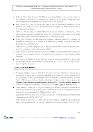 ESTUDIO DE IMPACTO AMBIENTAL DEL CENTRO RELIGIOSO, CULTURAL Y DE OBRA SOCIAL EN EL
TÉRMINO MUNICIPAL DE BURGOHONDO (ÁVILA).

Orden de 16 de diciembre de 1988 (Ministerio de Obras Públicas y Urbanismo), relativa a
los métodos y frecuencias de análisis o de inspección de las aguas continentales que
requieran protección o mejora para el desarrollo de la vida piscícola.
Real Decreto 927/1988, de 29 de julio, por el que se aprueba el Reglamento de la
Administración Pública del Agua y de la Planificación Hidrológica, en desarrollo de los títulos
II y III de la Ley de Aguas.
Orden de 11 de mayo de 1988 (Ministerio de Obras Públicas y Urbanismo), sobre
características básicas de calidad que deben ser mantenidas en las corrientes de agua
superficiales cuando sean destinadas a la producción de agua potable.
Orden de 8 de febrero de 1988 (Ministerio de Obras Públicas y Urbanismo), relativa a los
métodos de medición y a la frecuencia de muestreos y análisis de aguas superficiales
destinadas al consumo humano.
Orden de 1 de julio de 1987 por la que se aprueban los métodos oficiales de análisis físicoquímicos para aguas potables de consumo público.
Orden de 23 de diciembre de 1986 (Ministerio de Obras Públicas y Urbanismo), por la que
se dictan normas complementarias en relación con las autorizaciones de vertidos de aguas
residuales.
Real Decreto 849/1986, de 11 de Abril por el que se aprueba el reglamento de dominio
público hidráulico que desarrolla los títulos preliminar, I, IV, V, VI Y VII de la Ley 29/1985,
de 2 de Agosto, de aguas.
LEGISLACIÓN AUTONÓMICA
Resolución de 23 de marzo de 2010, de la Dirección General de Relaciones Institucionales y
Acción Exterior, por la que se ordena la publicación en el «Boletín Oficial de Castilla y León»
del «Protocolo General de Colaboración entre el Ministerio de Medio Ambiente, y Medio
Rural y Marino y la Junta de Castilla y León por el que se fija el marco general de
colaboración en el ámbito del saneamiento y la depuración: “Ejecución del Plan Nacional de
Calidad de las Aguas: Saneamiento y Depuración 2007-2015”». (BOCyL de 21-04-2010).
Orden MAM/1711/2009, de 27 de julio, por la que se aprueba el Programa de Gestión de
lodos de estaciones de depuración de aguas residuales urbanas y de compost de centros de
tratamiento de residuos urbanos. (BOCyL de 13-08-2009).
Decreto 151/1994, de 7 de julio, por el que se aprueba el Plan Director de Infraestructura
Hidráulica Urbana. (BOCyL 26-10-94).
Orden de 23 de diciembre de 1.993, sobre creación del censo de plantas depuradoras de
aguas residuales y utilización de lodos de depuración en el sector agrario. (BOCyL 11-1-94)

178

C/ Isabel Colbrand 10, planta 5ª, oficina 134, 28050, Madrid. 91 570 49 81 info@allpe.com - www.allpe.com

 