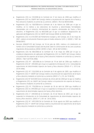 ESTUDIO DE IMPACTO AMBIENTAL DEL CENTRO RELIGIOSO, CULTURAL Y DE OBRA SOCIAL EN EL
TÉRMINO MUNICIPAL DE BURGOHONDO (ÁVILA).

Reglamento (CE) no 318/2008 de la Comisión de 31 de marzo de 2008 que modifica el
Reglamento (CE) no 338/97 del Consejo relativo a la protección de especies de la fauna y
flora silvestres mediante el control de su comercio. (DOUE L 95/3 de 08/04/2008).
Reglamento (CE) no 100/2008 de la Comisión de 4 de febrero de 2008 por el que se
modifica, en lo relativo a las colecciones de muestras y determinadas formalidades
relacionadas con el comercio internacional de especies amenazadas de fauna y flora
silvestres, el Reglamento (CE) no 865/2006 por el que se establecen disposiciones de
aplicación del Reglamento (CE) no 338/97 del Consejo (DOUE de 05/02/2008).
Reglamento (CE) no 614/2007 del Parlamento Europeo y del Consejo, de 23 de mayo de
2007, relativo al instrumento financiero para el medio ambiente (LIFE+) (DOUE L 149/1 de
09/06/2007).
Decisión 2006/871/CE del Consejo, de 18 de julio de 2005, relativa a la celebración en
nombre de la Comunidad Europea del Acuerdo sobre la conservación de las aves acuáticas
migratorias afroeurasiáticas (DOUE (SERIE L) Núm. 345 de 08/12/2006 ).
Reglamento (CE) No 865/2006 de la Comisión de 4 de mayo de 2006 por el que se
establecen disposiciones de aplicación del Reglamento (CE) no 338/97 del Consejo relativo
a la protección de especies de la fauna y flora silvestres mediante el control de su comercio
(DOUE L 166/1 de19-06-2006).
Reglamento (CE) Nº. 605/2006 de la Comisión de 19 de abril de 2006 que modifica el
Reglamento (CE) Nº. 349/2003 por el que se suspende la introducción en la Comunidad de
especímenes de determinadas especies de fauna y flora silvestres (DOUE nº L 107/3 de
20.04.2006).
Reglamento (CE) Nº 1332/2005 de la Comisión de 9 de agosto de 2005, que modifica el
Reglamento (CE) nº 338/97 del Consejo relativo a la protección de especímenes de la fauna
y flora silvestres mediante el control de su comercio (DOCE nº L 215, de 19.08.05).
Reglamento (CE) Nº 834/2004 de la Comisión de 28 de abril de 2004 por la que se modifica
el Reglamento (CE) no 338/97 del Consejo relativo a la protección de especies de fauna y
flora silvestres mediante el control de su comercio.
Reglamento (CE) Nº 776/2004 de la Comisión de 26 de abril de 2004 que modifica el
Reglamento (CE) no 349/2003 por el que se suspende la introducción en la Comunidad de
especímenes de determinadas especies de fauna y flora silvestres.
Reglamento (CE) n° 349/2003 de la Comisión, de 25 de febrero de 2003, por el que se
suspende la introducción en la Comunidad de especímenes de determinadas especies de
fauna y flora silvestres. (DOCE nº L 051 de 26.02.2003).
Reglamento (CE) Nº 1497/2003 De la Comisión de 18 de agosto de 2003 que modifica el
Reglamento (CE) nº 338/97 del Consejo relativo a la protección de especímenes de la fauna
y flora silvestres mediante el control de su comercio.

180

C/ Isabel Colbrand 10, planta 5ª, oficina 134, 28050, Madrid. 91 570 49 81 info@allpe.com - www.allpe.com

 